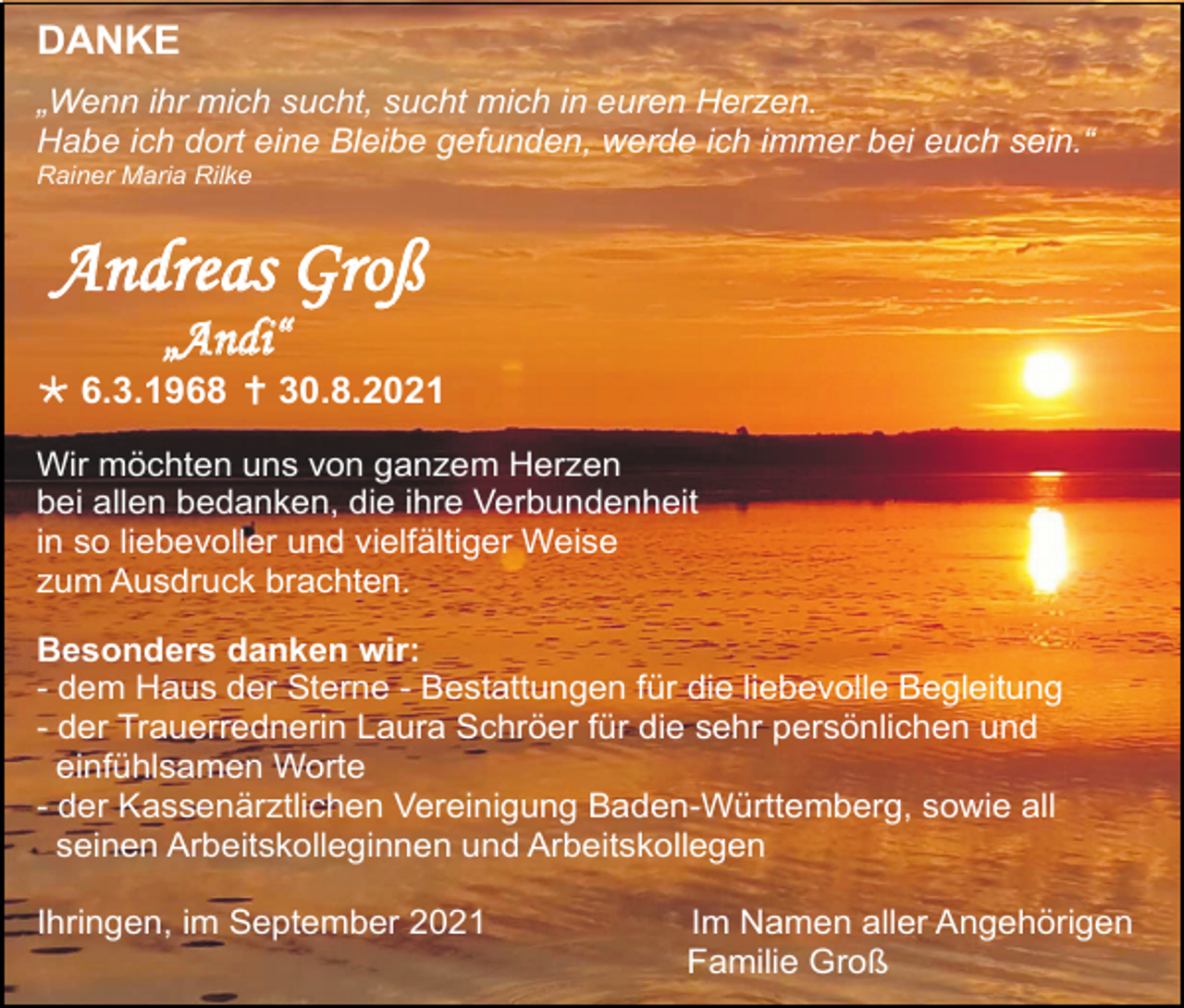 <p>DANKE<br />„Wenn ihr mich sucht, sucht mich in euren Herzen.<br />Habe ich dort eine Bleibe gefunden, werde ich immer bei euch sein.“<br />Rainer Maria Rilke</p><p>Andreas Groß<br />„Andi“<br /> 6.3.1968  30.8.2021<br />Wir möchten uns von ganzem Herzen<br />bei allen bedanken, die ihre Verbundenheit<br />in so liebevoller und vielfältiger Weise<br />zum Ausdruck brachten.<br />Besonders danken wir:<br />- dem Haus der Sterne - Bestattungen für die liebevolle Begleitung<br />- der Trauerrednerin Laura Schröer für die sehr persönlichen und<br />einfühlsamen Worte<br />- der Kassenärztlichen Vereinigung Baden-Württemberg, sowie all<br />seinen Arbeitskolleginnen und Arbeitskollegen<br />Ihringen, im September 2021</p><p>Im Namen aller Angehörigen<br />Familie Groß</p>