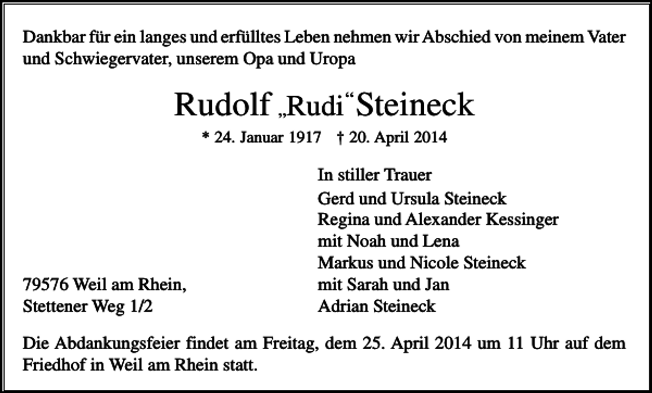 <p>Dankbar für ein langes und erfülltes Leben nehmen wir Abschied von meinem Vater<br />und Schwiegervater, unserem Opa und Uropa</p><p>Rudolf „Rudi„“ Steineck<br />* 24. Januar 1917 † 20. April 2014</p><p>79576 Weil am Rhein,<br />Stettener Weg 1/2</p><p>In stiller Trauer<br />Gerd und Ursula Steineck<br />Regina und Alexander Kessinger<br />mit Noah und Lena<br />Markus und Nicole Steineck<br />mit Sarah und Jan<br />Adrian Steineck</p><p>Die Abdankungsfeier findet am Freitag, dem 25. April 2014 um 11 Uhr auf dem<br />Friedhof in Weil am Rhein statt.</p>