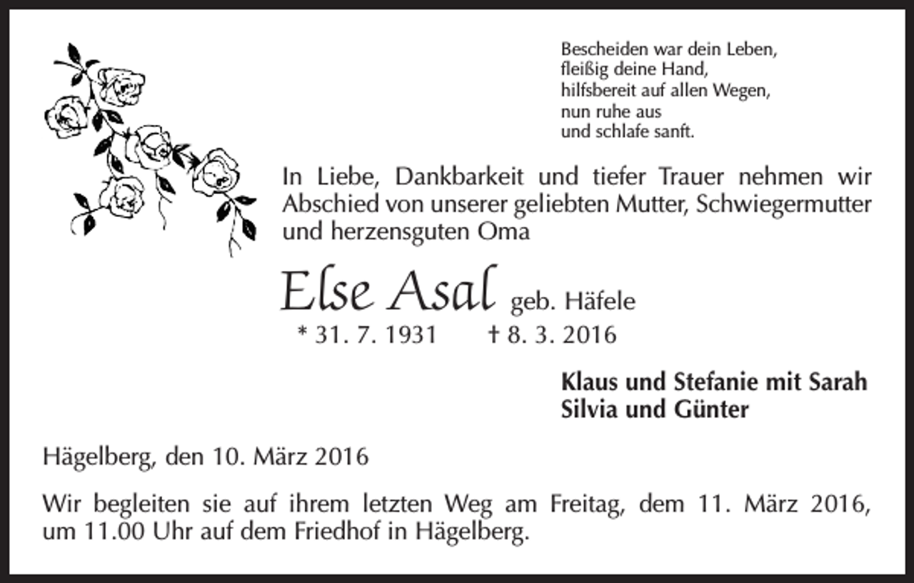 <p>Bescheiden war dein Leben,<br />fleißig deine Hand,<br />hilfsbereit auf allen Wegen,<br />nun ruhe aus<br />und schlafe sanft.</p><p>In Liebe, Dankbarkeit und tiefer Trauer nehmen wir<br />Abschied von unserer geliebten Mutter, Schwiegermutter<br />und herzensguten Oma</p><p>Else Asal</p><p>geb. Häfele<br />* 31. 7. 1931 † 8. 3. 2016<br />Klaus und Stefanie mit Sarah<br />Silvia und Günter</p><p>Hägelberg, den 10. März 2016<br />Wir begleiten sie auf ihrem letzten Weg am Freitag, dem 11. März 2016,<br />um 11.00 Uhr auf dem Friedhof in Hägelberg.</p>