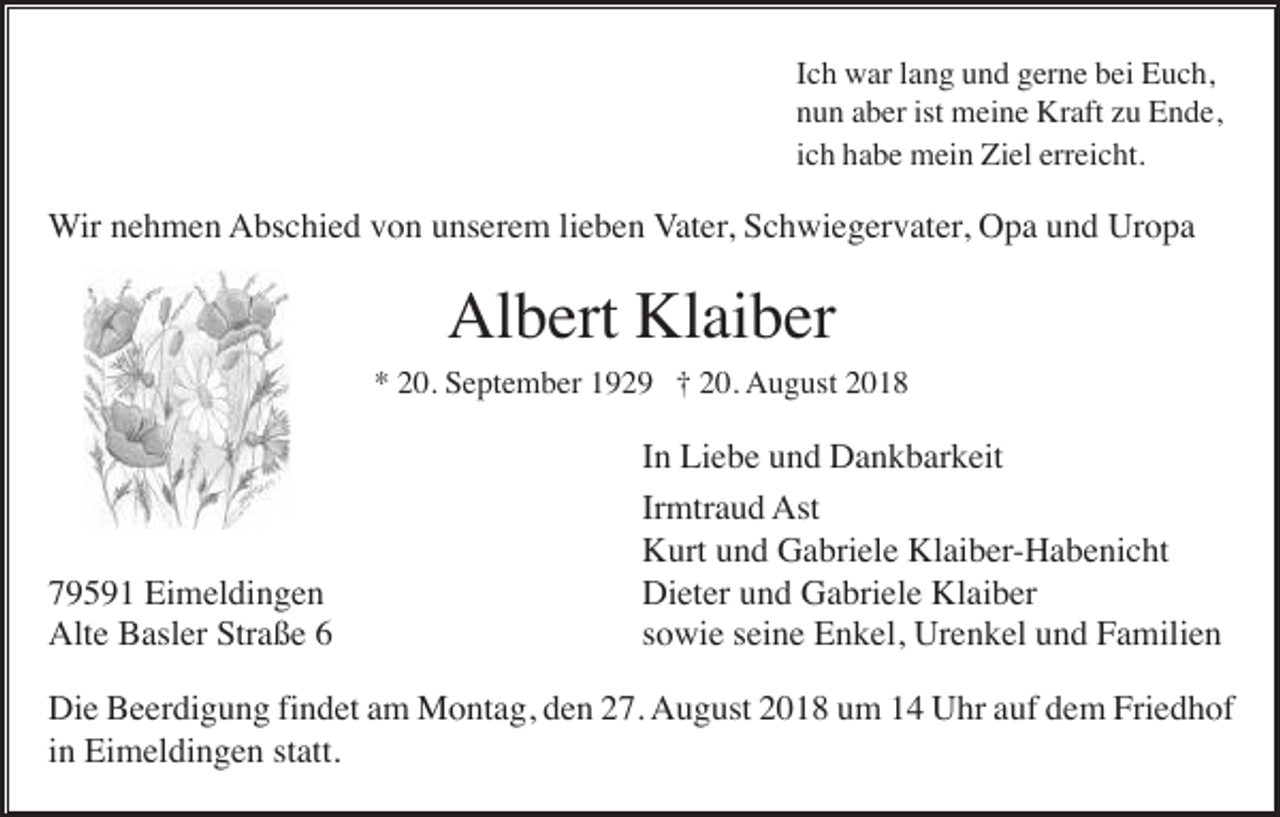 <p>Ich war lang und gerne bei Euch,<br />nun aber ist meine Kraft zu Ende,<br />ich habe mein Ziel erreicht.</p><p>Wir nehmen Abschied von unserem lieben Vater, Schwiegervater, Opa und Uropa</p><p>Albert Klaiber<br />* 20. September 1929 † 20. August 2018</p><p>79591 Eimeldingen<br />Alte Basler Straße 6</p><p>In Liebe und Dankbarkeit<br />Irmtraud Ast<br />Kurt und Gabriele Klaiber-Habenicht<br />Dieter und Gabriele Klaiber<br />sowie seine Enkel, Urenkel und Familien</p><p>Die Beerdigung findet am Montag, den 27. August 2018 um 14 Uhr auf dem Friedhof<br />in Eimeldingen statt.</p>