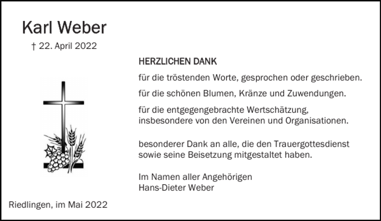 <p>Karl Weber<br />† 22. April 2022<br />HERZLICHEN DANK<br />für die tröstenden Worte, gesprochen oder geschrieben.<br />für die schönen Blumen, Kränze und Zuwendungen.<br />für die entgegengebrachte Wertschätzung,<br />insbesondere von den Vereinen und Organisationen.<br />besonderer Dank an alle, die den Trauergottesdienst<br />sowie seine Beisetzung mitgestaltet haben.<br />Im Namen aller Angehörigen<br />Hans-Dieter Weber<br />Riedlingen, im Mai 2022</p>