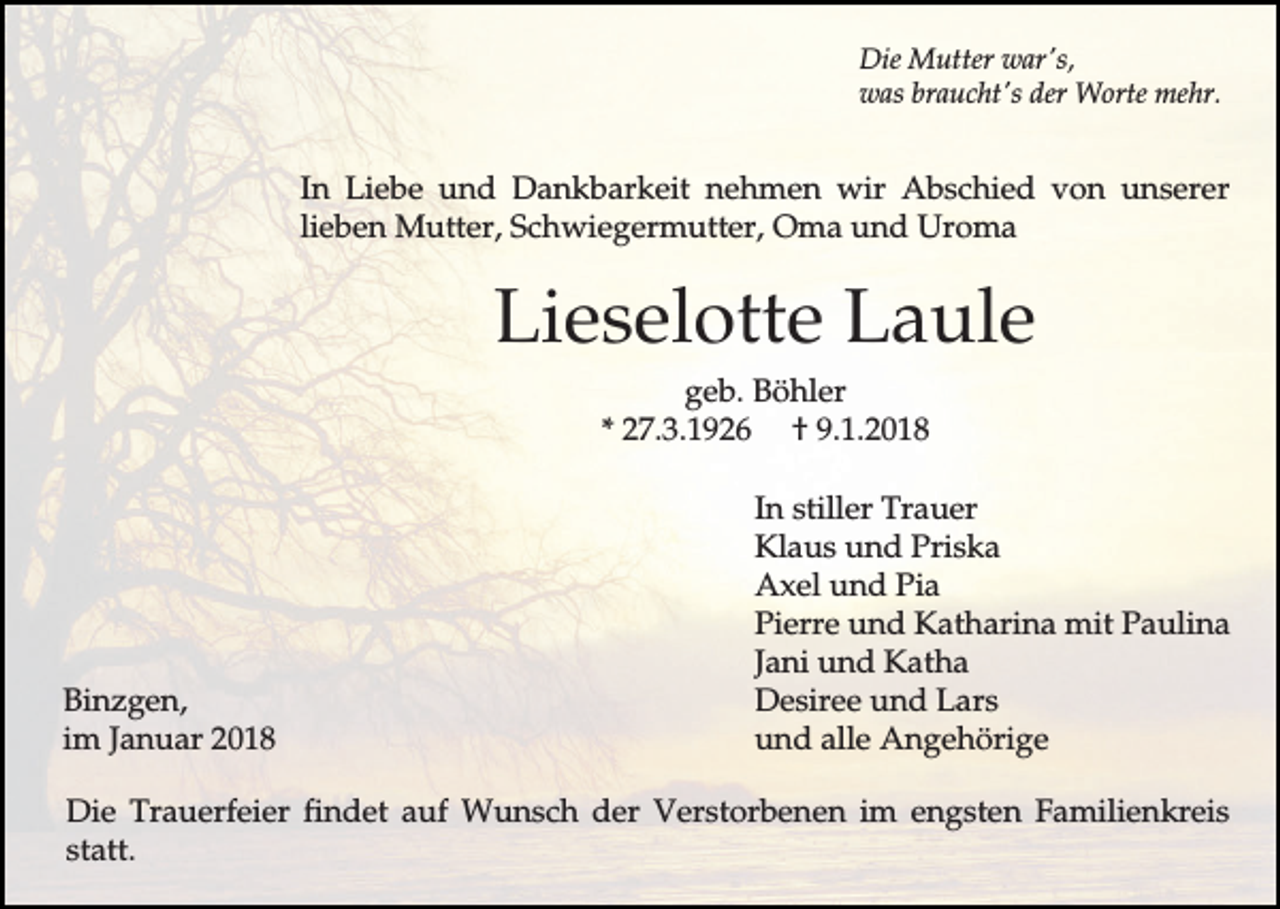 <p>Die Mutter war's,<br />was braucht's der Worte mehr.</p><p>In Liebe und Dankbarkeit nehmen wir Abschied von unserer<br />lieben Mutter, Schwiegermutter, Oma und Uroma</p><p>Lieselotte Laule<br />geb. Böhler<br />* 27.3.1926 † 9.1.2018</p><p>Binzgen,<br />im Januar 2018</p><p>In stiller Trauer<br />Klaus und Priska<br />Axel und Pia<br />Pierre und Katharina mit Paulina<br />Jani und Katha<br />Desiree und Lars<br />und alle Angehörige</p><p>Die Trauerfeier findet auf Wunsch der Verstorbenen im engsten Familienkreis<br />statt.</p>