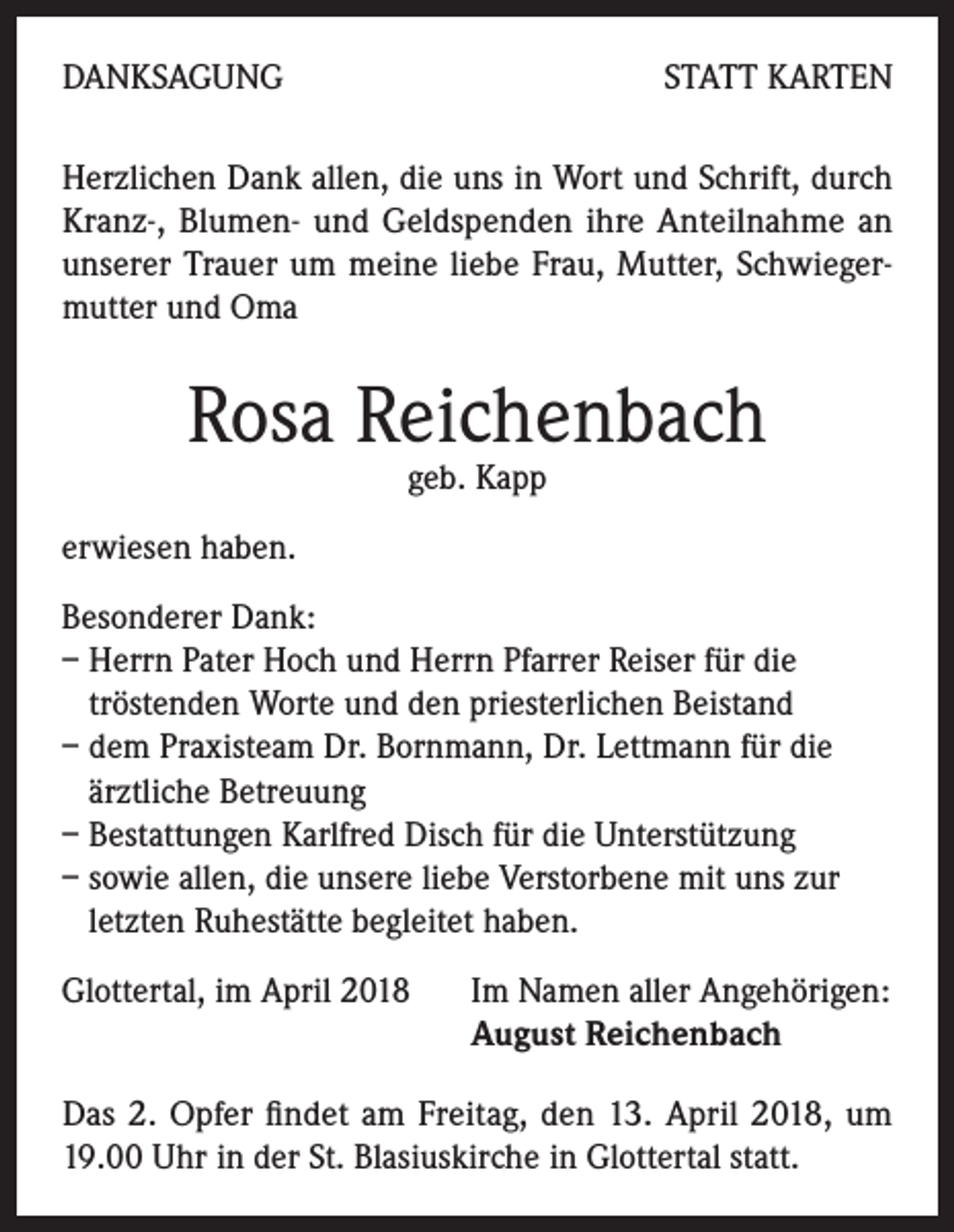 <p>DANKSAGUNG</p><p>STATT KARTEN</p><p>Herzlichen Dank allen, die uns in Wort und Schrift, durch<br />Kranz-, Blumen- und Geldspenden ihre Anteilnahme an<br />unserer Trauer um meine liebe Frau, Mutter, Schwiegermutter und Oma</p><p>Rosa Reichenbach<br />geb. Kapp</p><p>erwiesen haben.<br />Besonderer Dank:<br />– Herrn Pater Hoch und Herrn Pfarrer Reiser für die<br />tröstenden Worte und den priesterlichen Beistand<br />– dem Praxisteam Dr. Bornmann, Dr. Lettmann für die<br />ärztliche Betreuung<br />– Bestattungen Karlfred Disch für die Unterstützung<br />– sowie allen, die unsere liebe Verstorbene mit uns zur<br />letzten Ruhestätte begleitet haben.<br />Glottertal, im April 2018 Im Namen aller Angehörigen:<br />August Reichenbach<br />Das 2. Opfer findet am Freitag, den 13. April 2018, um<br />19.00 Uhr in der St. Blasiuskirche in Glottertal statt.</p>
