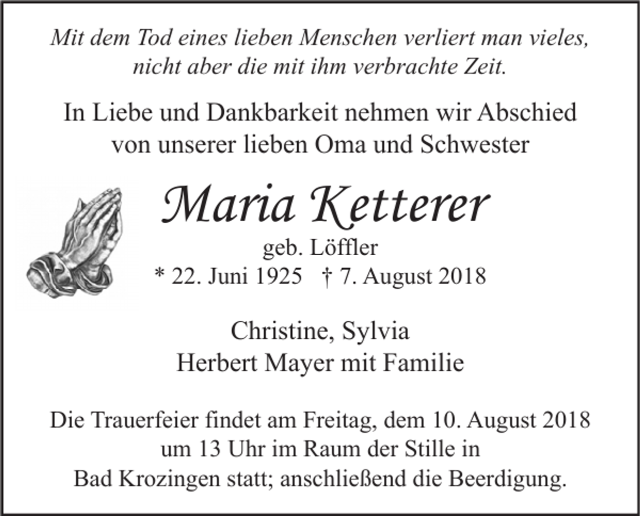 <p>Mit dem Tod eines lieben Menschen verliert man vieles,<br />nicht aber die mit ihm verbrachte Zeit.</p><p>In Liebe und Dankbarkeit nehmen wir Abschied<br />von unserer lieben Oma und Schwester</p><p>Maria Ketterer</p><p>geb. Löffler<br />* 22. Juni 1925 † 7. August 2018</p><p>Christine, Sylvia<br />Herbert Mayer mit Familie<br />Die Trauerfeier findet am Freitag, dem 10. August 2018<br />um 13 Uhr im Raum der Stille in<br />Bad Krozingen statt; anschließend die Beerdigung.</p>