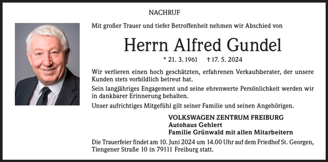 <p>NACHRUF<br />Mit großer Trauer und tiefer Betroffenheit nehmen wir Abschied von</p><p>Herrn Alfred Gundel<br />* 21. 3. 1961</p><p>† 17. 5. 2024</p><p>Wir verlieren einen hoch geschätzten, erfahrenen Verkaufsberater, der unsere<br />Kunden stets vorbildlich betreut hat.<br />Sein langjähriges Engagement und seine ehrenwerte Persönlichkeit werden wir<br />in dankbarer Erinnerung behalten.<br />Unser aufrichtiges Mitgefühl gilt seiner Familie und seinen Angehörigen.<br />VOLKSWAGEN ZENTRUM FREIBURG<br />Autohaus Gehlert<br />Familie Grünwald mit allen Mitarbeitern<br />Die Trauerfeier findet am 10. Juni 2024 um 14.00 Uhr auf dem Friedhof St. Georgen,<br />Tiengener Straße 10 in 79111 Freiburg statt.</p>
