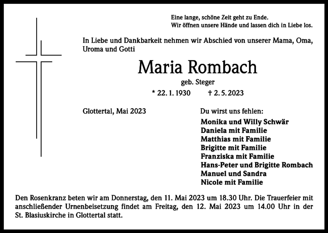 <p>Eine lange, schöne Zeit geht zu Ende.<br />Wir öffnen unsere Hände und lassen dich in Liebe los.</p><p>In Liebe und Dankbarkeit nehmen wir Abschied von unserer Mama, Oma,<br />Uroma und Gotti</p><p>Maria Rombach<br />geb. Steger<br />* 22. 1. 1930<br />† 2. 5. 2023</p><p>Glottertal, Mai 2023</p><p>Du wirst uns fehlen:<br />Monika und Willy Schwär<br />Daniela mit Familie<br />Matthias mit Familie<br />Brigitte mit Familie<br />Franziska mit Familie<br />Hans-Peter und Brigitte Rombach<br />Manuel und Sandra<br />Nicole mit Familie</p><p>Den Rosenkranz beten wir am Donnerstag, den 11. Mai 2023 um 18.30 Uhr. Die Trauerfeier mit<br />anschließender Urnenbeisetzung findet am Freitag, den 12. Mai 2023 um 14.00 Uhr in der<br />St. Blasiuskirche in Glottertal statt.</p>