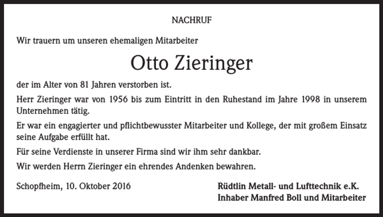 <p>Nachruf<br />Wir trauern um unseren ehemaligen Mitarbeiter</p><p>Otto Zieringer<br />der im Alter von 81 Jahren verstorben ist.<br />Herr Zieringer war von 1956 bis zum Eintritt in den Ruhestand im Jahre 1998 in unserem<br />Unternehmen tätig.<br />Er war ein engagierter und pflichtbewusster Mitarbeiter und Kollege, der mit großem Einsatz<br />seine Aufgabe erfüllt hat.<br />Für seine Verdienste in unserer Firma sind wir ihm sehr dankbar.<br />Wir werden Herrn Zieringer ein ehrendes Andenken bewahren.<br />Schopfheim, 10. Oktober 2016 Rüdtlin Metall- und Lufttechnik e.K.<br />Inhaber Manfred Boll und Mitarbeiter</p>
