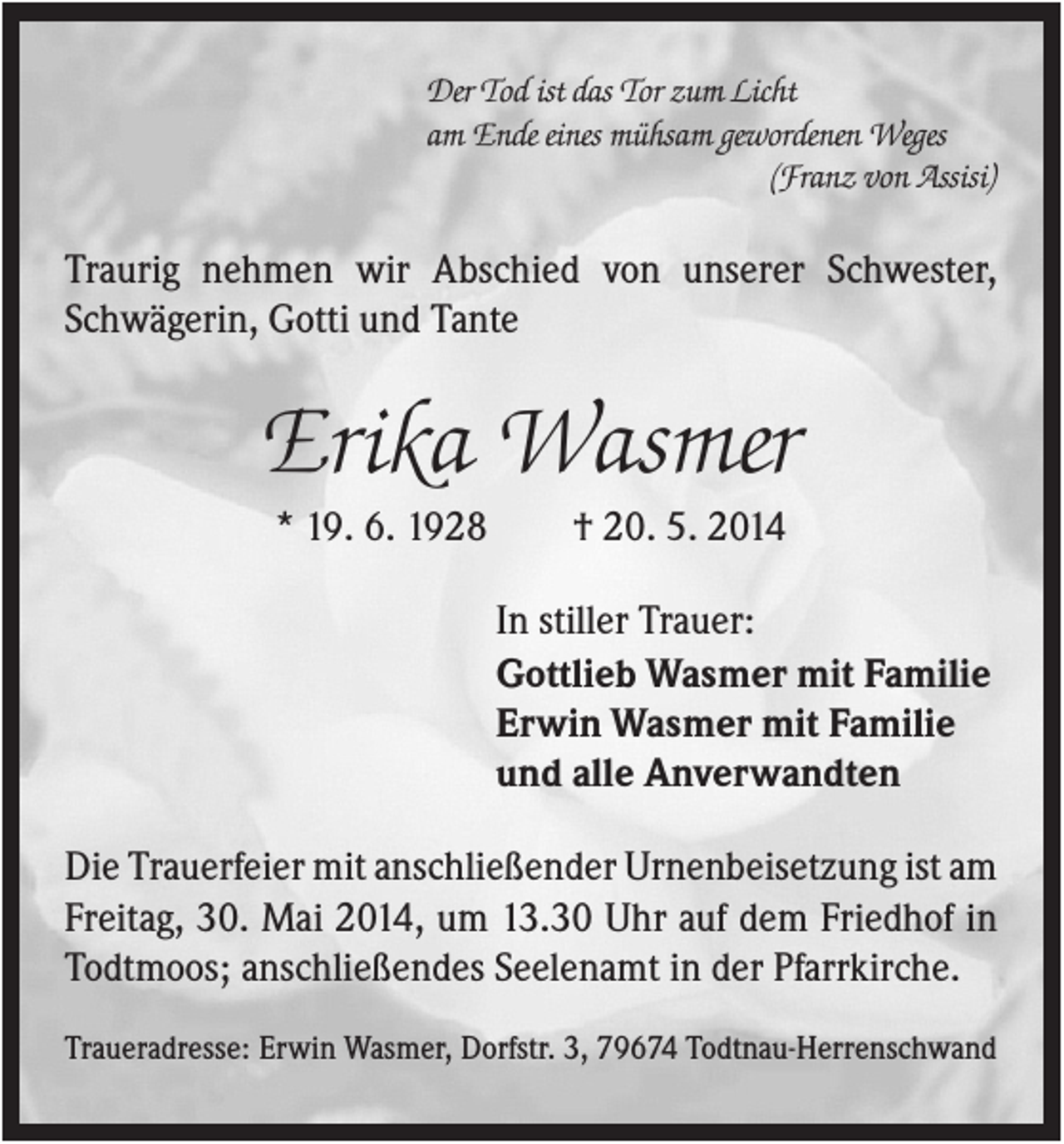 <p>Der Tod ist das Tor zum Licht<br />am Ende eines mühsam gewordenen Weges<br />(Franz von Assisi)</p><p>Traurig nehmen wir Abschied von unserer Schwester,<br />Schwägerin, Gotti und Tante</p><p>Erika Wasmer<br />* 19. 6. 1928</p><p>† 20. 5. 2014<br />In stiller Trauer:<br />Gottlieb Wasmer mit Familie<br />Erwin Wasmer mit Familie<br />und alle Anverwandten</p><p>Die Trauerfeier mit anschließender Urnenbeisetzung ist am<br />Freitag, 30. Mai 2014, um 13.30 Uhr auf dem Friedhof in<br />Todtmoos; anschließendes Seelenamt in der Pfarrkirche.<br />Traueradresse: Erwin Wasmer, Dorfstr. 3, 79674 Todtnau-Herrenschwand</p>