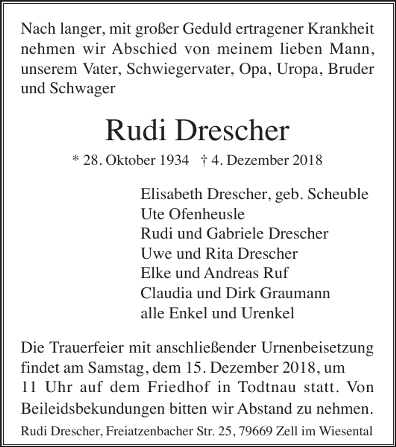 <p>Nach langer, mit großer Geduld ertragener Krankheit<br />nehmen wir Abschied von meinem lieben Mann,<br />unserem Vater, Schwiegervater, Opa, Uropa, Bruder<br />und Schwager</p><p>Rudi Drescher<br />* 28. Oktober 1934 † 4. Dezember 2018</p><p>Elisabeth Drescher, geb. Scheuble<br />Ute Ofenheusle<br />Rudi und Gabriele Drescher<br />Uwe und Rita Drescher<br />Elke und Andreas Ruf<br />Claudia und Dirk Graumann<br />alle Enkel und Urenkel<br />Die Trauerfeier mit anschließender Urnenbeisetzung<br />findet am Samstag, dem 15. Dezember 2018, um<br />11 Uhr auf dem Friedhof in Todtnau statt. Von<br />Beileidsbekundungen bitten wir Abstand zu nehmen.<br />Rudi Drescher, Freiatzenbacher Str. 25, 79669 Zell im Wiesental</p>