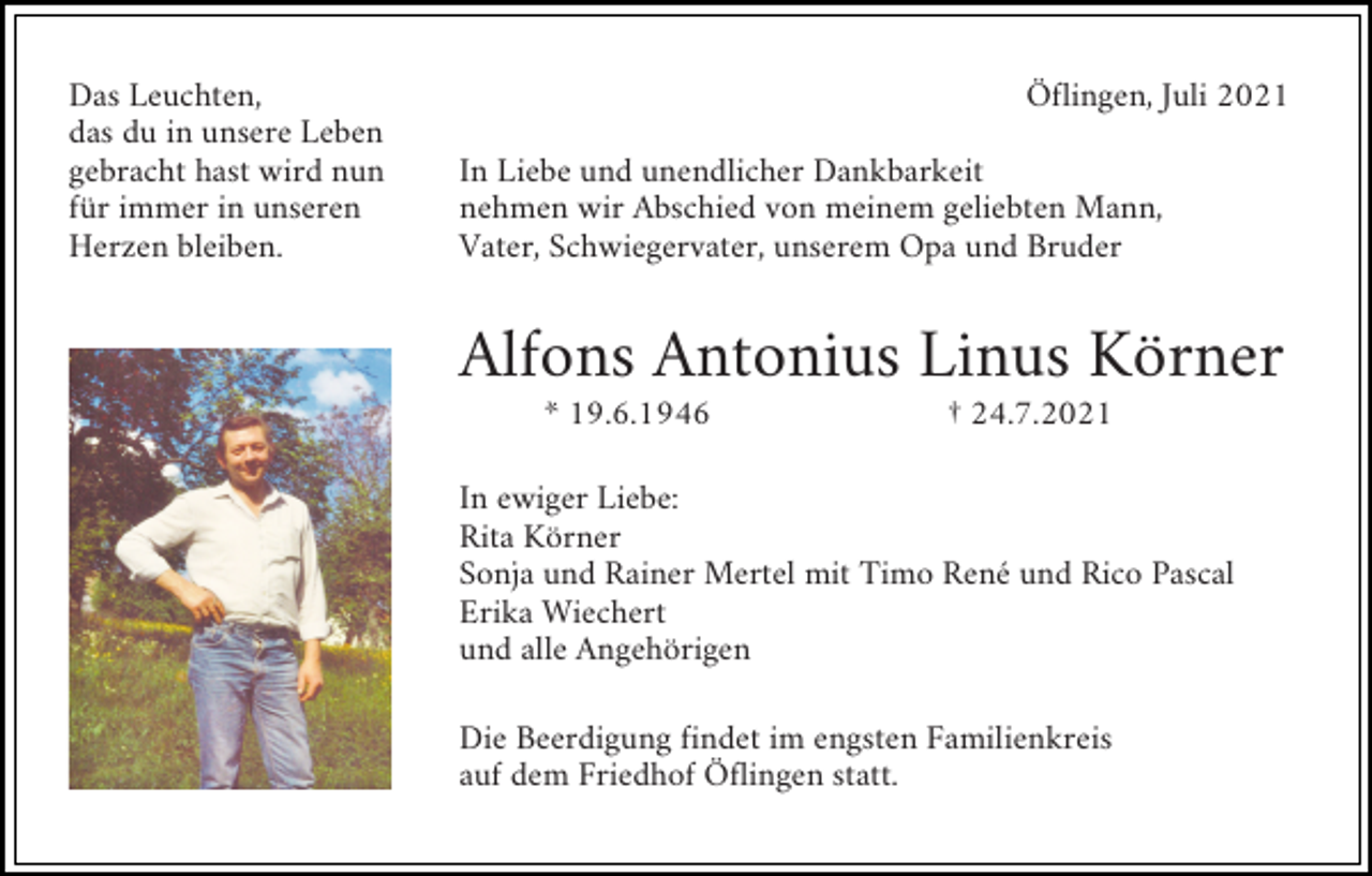 <p>Das Leuchten,<br />das du in unsere Leben<br />gebracht hast wird nun<br />für immer in unseren<br />Herzen bleiben.</p><p>Öflingen, Juli 2021<br />In Liebe und unendlicher Dankbarkeit<br />nehmen wir Abschied von meinem geliebten Mann,<br />Vater, Schwiegervater, unserem Opa und Bruder</p><p>Alfons Antonius Linus Körner<br />* 19.6.1946</p><p>† 24.7.2021</p><p>In ewiger Liebe:<br />Rita Körner<br />Sonja und Rainer Mertel mit Timo René und Rico Pascal<br />Erika Wiechert<br />und alle Angehörigen<br />Die Beerdigung findet im engsten Familienkreis<br />auf dem Friedhof Öflingen statt.</p>