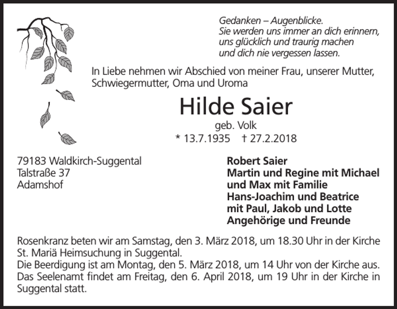 <p>Gedanken – Augenblicke.<br />Sie werden uns immer an dich erinnern,<br />uns glücklich und traurig machen<br />und dich nie vergessen lassen.</p><p>In Liebe nehmen wir Abschied von meiner Frau, unserer Mutter,<br />Schwiegermutter, Oma und Uroma</p><p>Hilde Saier</p><p>geb. Volk<br />* 13.7.1935 † 27.2.2018<br />79183 Waldkirch-Suggental<br />Talstraße 37<br />Adamshof</p><p>Robert Saier<br />Martin und Regine mit Michael<br />und Max mit Familie<br />Hans-Joachim und Beatrice<br />mit Paul, Jakob und Lotte<br />Angehörige und Freunde</p><p>Rosenkranz beten wir am Samstag, den 3. März 2018, um 18.30 Uhr in der Kirche<br />St. Mariä Heimsuchung in Suggental.<br />Die Beerdigung ist am Montag, den 5. März 2018, um 14 Uhr von der Kirche aus.<br />Das Seelenamt findet am Freitag, den 6. April 2018, um 19 Uhr in der Kirche in<br />Suggental statt.</p>