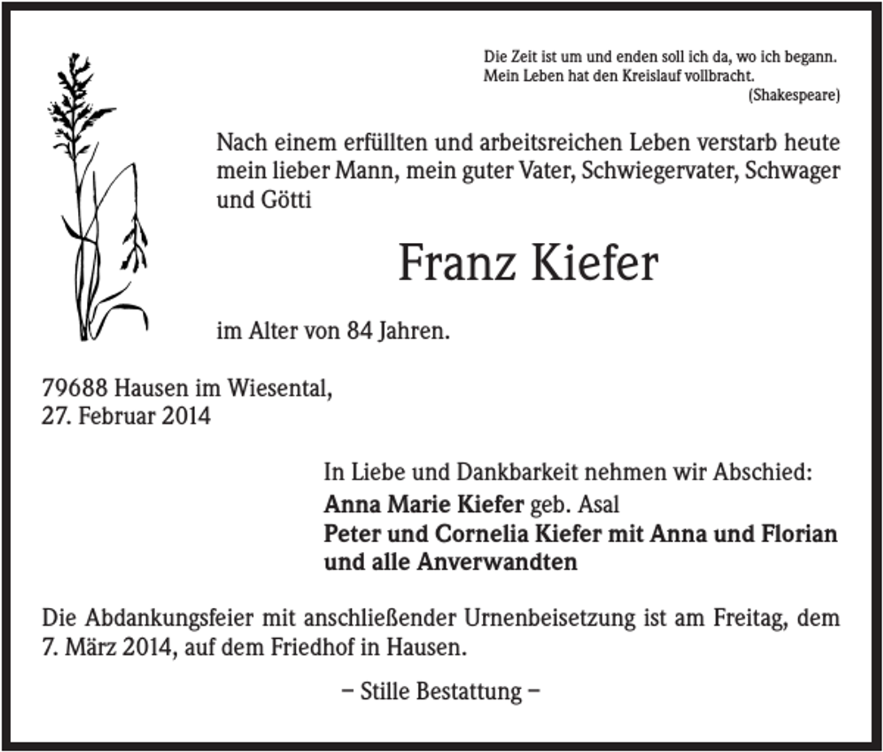 <p>Die Zeit ist um und enden soll ich da, wo ich begann.<br />Mein Leben hat den Kreislauf vollbracht.<br />(Shakespeare)</p><p>Nach einem erfüllten und arbeitsreichen Leben verstarb heute<br />mein lieber Mann, mein guter Vater, Schwiegervater, Schwager<br />und Götti</p><p>Franz Kiefer<br />im Alter von 84 Jahren.<br />79688 Hausen im Wiesental,<br />27. Februar 2014<br />In Liebe und Dankbarkeit nehmen wir Abschied:<br />Anna Marie Kiefer geb. Asal<br />Peter und Cornelia Kiefer mit Anna und Florian<br />und alle Anverwandten<br />Die Abdankungsfeier mit anschließender Urnenbeisetzung ist am Freitag, dem<br />7. März 2014, auf dem Friedhof in Hausen.<br />– Stille Bestattung –</p>