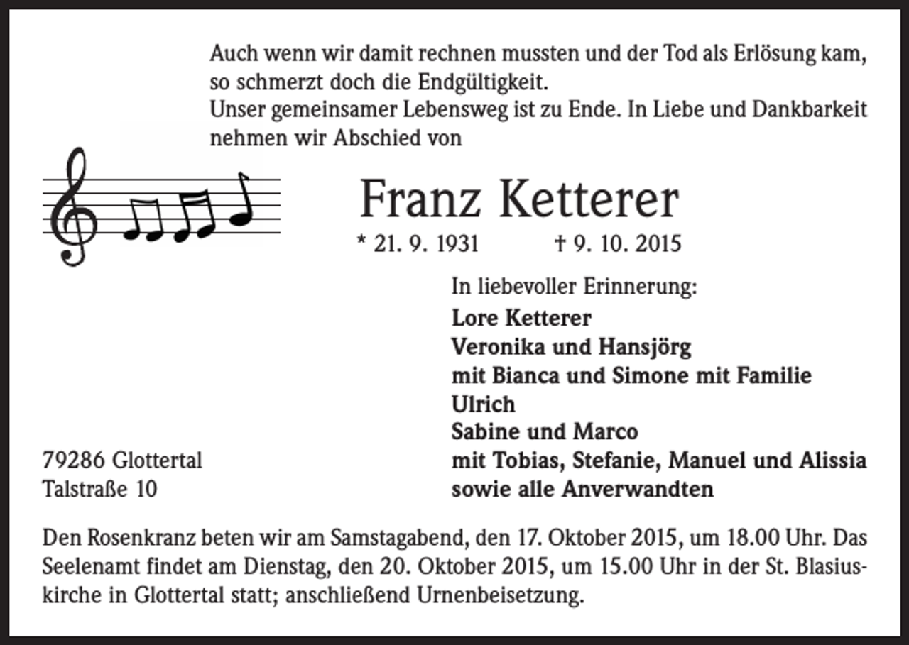 <p>Auch wenn wir damit rechnen mussten und der Tod als Erlösung kam,<br />so schmerzt doch die Endgültigkeit.<br />Unser gemeinsamer Lebensweg ist zu Ende. In Liebe und Dankbarkeit<br />nehmen wir Abschied von</p><p>Franz Ketterer</p><p>* 21. 9. 1931 † 9. 10. 2015</p><p>79286 Glottertal<br />Talstraße 10</p><p>In liebevoller Erinnerung:<br />Lore Ketterer<br />Veronika und Hansjörg<br />mit Bianca und Simone mit Familie<br />Ulrich<br />Sabine und Marco<br />mit Tobias, Stefanie, Manuel und Alissia<br />sowie alle Anverwandten</p><p>Den Rosenkranz beten wir am Samstagabend, den 17. Oktober 2015, um 18.00 Uhr. Das<br />Seelenamt findet am Dienstag, den 20. Oktober 2015, um 15.00 Uhr in der St. Blasiuskirche in Glottertal statt; anschließend Urnenbeisetzung.</p>