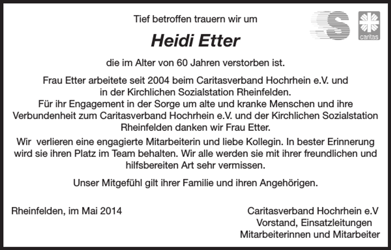 <p>Tief betroffen trauern wir um</p><p>Heidi Etter<br />die im Alter von 60 Jahren verstorben ist.<br />Frau Etter arbeitete seit 2004 beim Caritasverband Hochrhein e.V. und<br />in der Kirchlichen Sozialstation Rheinfelden.<br />Für ihr Engagement in der Sorge um alte und kranke Menschen und ihre<br />Verbundenheit zum Caritasverband Hochrhein e.V. und der Kirchlichen Sozialstation<br />Rheinfelden danken wir Frau Etter.<br />Wir verlieren eine engagierte Mitarbeiterin und liebe Kollegin. In bester Erinnerung<br />wird sie ihren Platz im Team behalten. Wir alle werden sie mit ihrer freundlichen und<br />hilfsbereiten Art sehr vermissen.<br />Unser Mitgefühl gilt ihrer Familie und ihren Angehörigen.<br />Rheinfelden, im Mai 2014</p><p>Caritasverband Hochrhein e.V<br />Vorstand, Einsatzleitungen<br />Mitarbeiterinnen und Mitarbeiter</p>