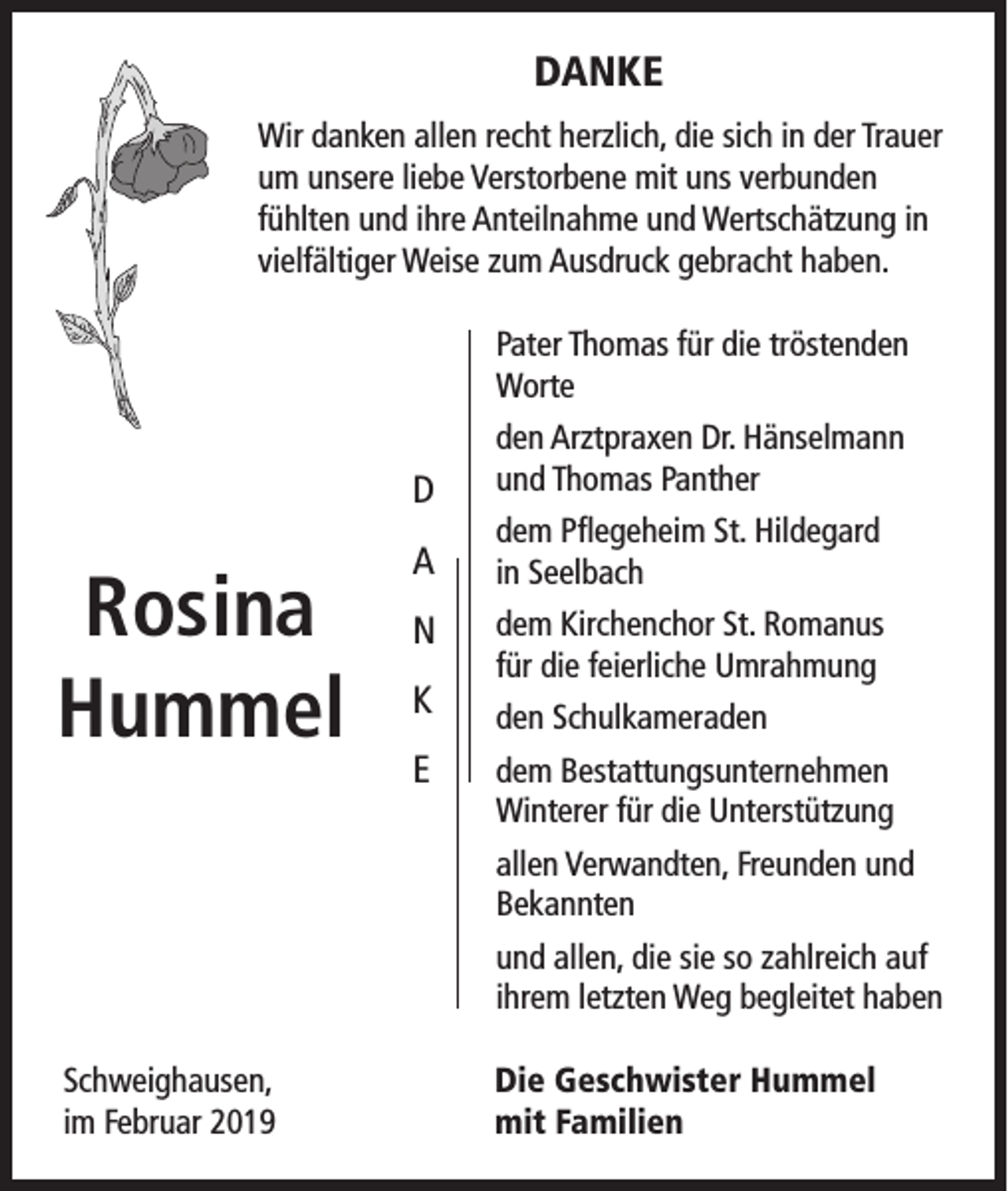 <p>DANKE<br />Wir danken allen recht herzlich, die sich in der Trauer<br />um unsere liebe Verstorbene mit uns verbunden<br />fühlten und ihre Anteilnahme und Wertschätzung in<br />vielfältiger Weise zum Ausdruck gebracht haben.<br />Pater Thomas für die tröstenden<br />Worte</p><p>D</p><p>Rosina<br />Hummel</p><p>den Arztpraxen Dr. Hänselmann<br />und Thomas Panther</p><p>A</p><p>dem Pflegeheim St. Hildegard<br />in Seelbach</p><p>N</p><p>dem Kirchenchor St. Romanus<br />für die feierliche Umrahmung</p><p>K<br />E</p><p>den Schulkameraden<br />dem Bestattungsunternehmen<br />Winterer für die Unterstützung<br />allen Verwandten, Freunden und<br />Bekannten<br />und allen, die sie so zahlreich auf<br />ihrem letzten Weg begleitet haben</p><p>Schweighausen,<br />im Februar 2019</p><p>Die Geschwister Hummel<br />mit Familien</p>