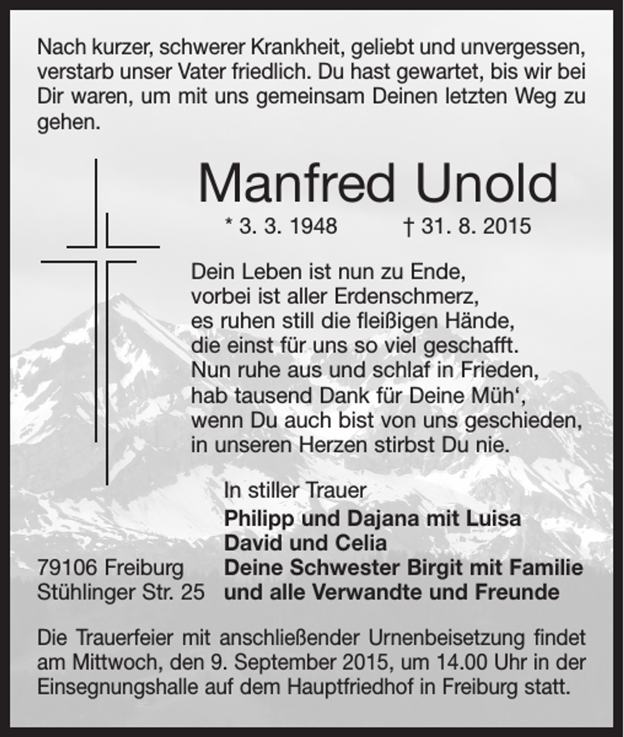<p>Nach kurzer, schwerer Krankheit, geliebt und unvergessen,<br />verstarb unser Vater friedlich. Du hast gewartet, bis wir bei<br />Dir waren, um mit uns gemeinsam Deinen letzten Weg zu<br />gehen.</p><p>Manfred Unold<br />* 3. 3. 1948 † 31. 8. 2015</p><p>Dein Leben ist nun zu Ende,<br />vorbei ist aller Erdenschmerz,<br />es ruhen still die fleißigen Hände,<br />die einst für uns so viel geschafft.<br />Nun ruhe aus und schlaf in Frieden,<br />hab tausend Dank für Deine Müh‘,<br />wenn Du auch bist von uns geschieden,<br />in unseren Herzen stirbst Du nie.</p><p>79106 Freiburg<br />Stühlinger Str. 25</p><p>In stiller Trauer<br />Philipp und Dajana mit Luisa<br />David und Celia<br />Deine Schwester Birgit mit Familie<br />und alle Verwandte und Freunde</p><p>Die Trauerfeier mit anschließender Urnenbeisetzung findet<br />am Mittwoch, den 9. September 2015, um 14.00 Uhr in der<br />Einsegnungshalle auf dem Hauptfriedhof in Freiburg statt.</p>