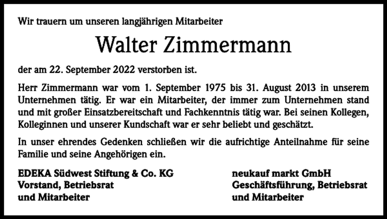 <p>Wir trauern um unseren langjährigen Mitarbeiter</p><p>Walter Zimmermann<br />der am 22. September 2022 verstorben ist.<br />Herr Zimmermann war vom 1. September 1975 bis 31. August 2013 in unserem<br />­Unternehmen tätig. Er war ein Mitarbeiter, der immer zum Unternehmen stand<br />und mit großer Einsatzbereitschaft und Fachkenntnis tätig war. Bei seinen Kollegen,<br />Kolleginnen und unserer Kundschaft war er sehr beliebt und geschätzt.<br />In unser ehrendes Gedenken schließen wir die aufrichtige Anteilnahme für seine<br />Familie und seine Angehörigen ein.<br />EDEKA Südwest Stiftung &amp; Co. KG<br />Vorstand, Betriebsrat<br />und Mitarbeiter</p><p>neukauf markt GmbH<br />Geschäftsführung, Betriebsrat<br />und Mitarbeiter</p>