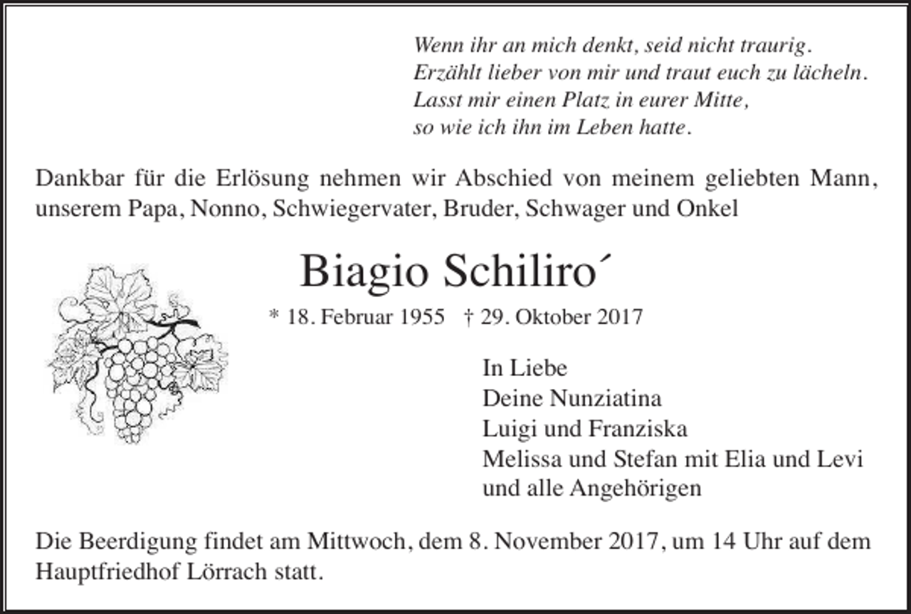 <p>Wenn ihr an mich denkt, seid nicht traurig.<br />Er ählt lieber von mir und traut euch u lächeln.<br />Lasst mir einen Plat in eurer Mitte,<br />so wie ich ihn im Leben hatte.</p><p>Dankbar für die Erlösung nehmen wir Abschied von meinem geliebten Mann,<br />unserem Papa, Nonno, Schwiegervater, Bruder, Schwager und Onkel</p><p>Biagio Schiliro´<br />* 18. Februar 1955 † 29. Oktober 2017</p><p>In Liebe<br />Deine Nunziatina<br />Luigi und Franziska<br />Melissa und Stefan mit Elia und Levi<br />und alle Angehörigen<br />Die Beerdigung findet am Mittwoch, dem 8. November 2017, um 14 Uhr auf dem<br />Hauptfriedhof Lörrach statt.</p>