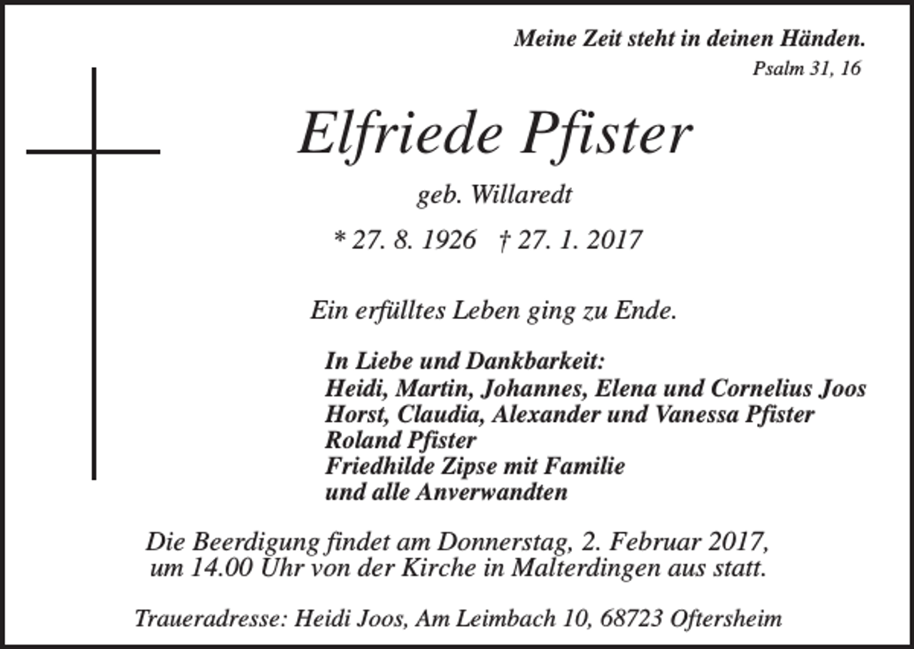 <p>Meine Zeit steht in deinen Händen.<br />Psalm 31, 16</p><p>Elfriede Pfister<br />geb. Willaredt<br />* 27. 8. 1926 † 27. 1. 2017<br />Ein erfülltes Leben ging zu Ende.<br />In Liebe und Dankbarkeit:<br />Heidi, Martin, Johannes, Elena und Cornelius Joos<br />Horst, Claudia, Alexander und Vanessa Pfister<br />Roland Pfister<br />Friedhilde Zipse mit Familie<br />und alle Anverwandten</p><p>Die Beerdigung findet am Donnerstag, 2. Februar 2017,<br />um 14.00 Uhr von der Kirche in Malterdingen aus statt.<br />Traueradresse: Heidi Joos, Am Leimbach 10, 68723 Oftersheim</p>
