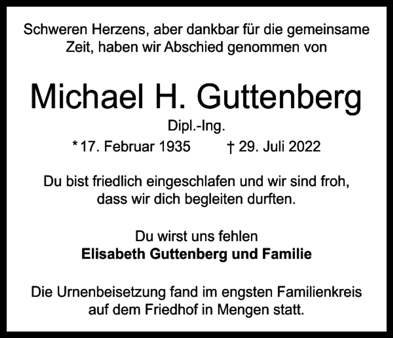 <p>Schweren Herzens, aber dankbar für die gemeinsame<br />Zeit, haben wir Abschied genommen von</p><p>Michael H. Guttenberg<br />Dipl.-Ing.<br />* 17. Februar 1935<br />† 29. Juli 2022</p><p>Du bist friedlich eingeschlafen und wir sind froh,<br />dass wir dich begleiten durften.<br />Du wirst uns fehlen<br />Elisabeth Guttenberg und Familie<br />Die Urnenbeisetzung fand im engsten Familienkreis<br />auf dem Friedhof in Mengen statt.</p>