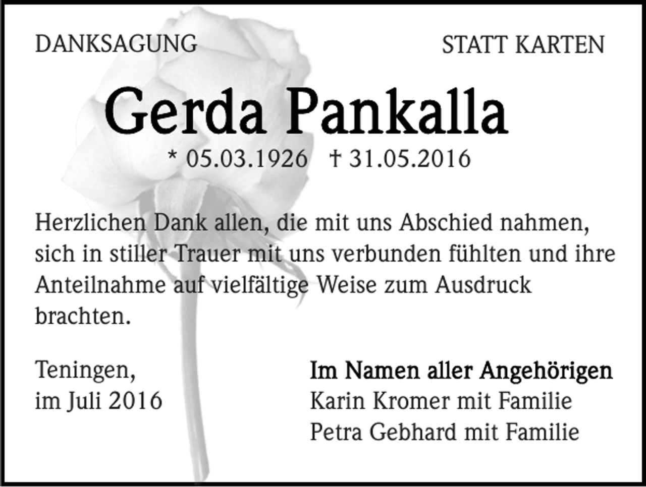 <p>DANKSAGUNG</p><p>STATT KARTEN</p><p>* 05.03.1926 † 31.05.2016<br />Herzlichen Dank allen, die mit uns Abschied nahmen,<br />sich in stiller Trauer mit uns verbunden fühlten und ihre<br />Anteilnahme auf vielfältige Weise zum Ausdruck<br />brachten.<br />Teningen,<br />im Juli 2016</p><p>Karin Kromer mit Familie<br />Petra Gebhard mit Familie</p>