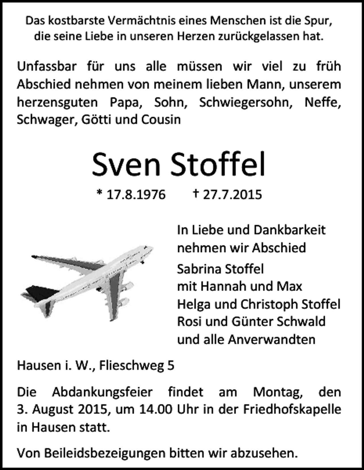 <p>Das kostbarste Vermächtnis eines Menschen ist die Spur,<br />die seine Liebe in unseren Herzen zurückgelassen hat.</p><p>Unfassbar für uns alle müssen wir viel zu früh<br />Abschied nehmen von meinem lieben Mann, unserem<br />herzensguten Papa, Sohn, Schwiegersohn, Neffe,<br />Schwager, Götti und Cousin</p><p>Sven Stoffel<br />* 17.8.1976</p><p>† 27.7.2015</p><p>In Liebe und Dankbarkeit<br />nehmen wir Abschied<br />Sabrina Stoffel<br />mit Hannah und Max<br />Helga und Christoph Stoffel<br />Rosi und Günter Schwald<br />und alle Anverwandten<br />Hausen i. W., Flieschweg 5<br />Die Abdankungsfeier findet am Montag, den<br />3. August 2015, um 14.00 Uhr in der Friedhofskapelle<br />in Hausen statt.<br />Von Beileidsbezeigungen bitten wir abzusehen.</p>