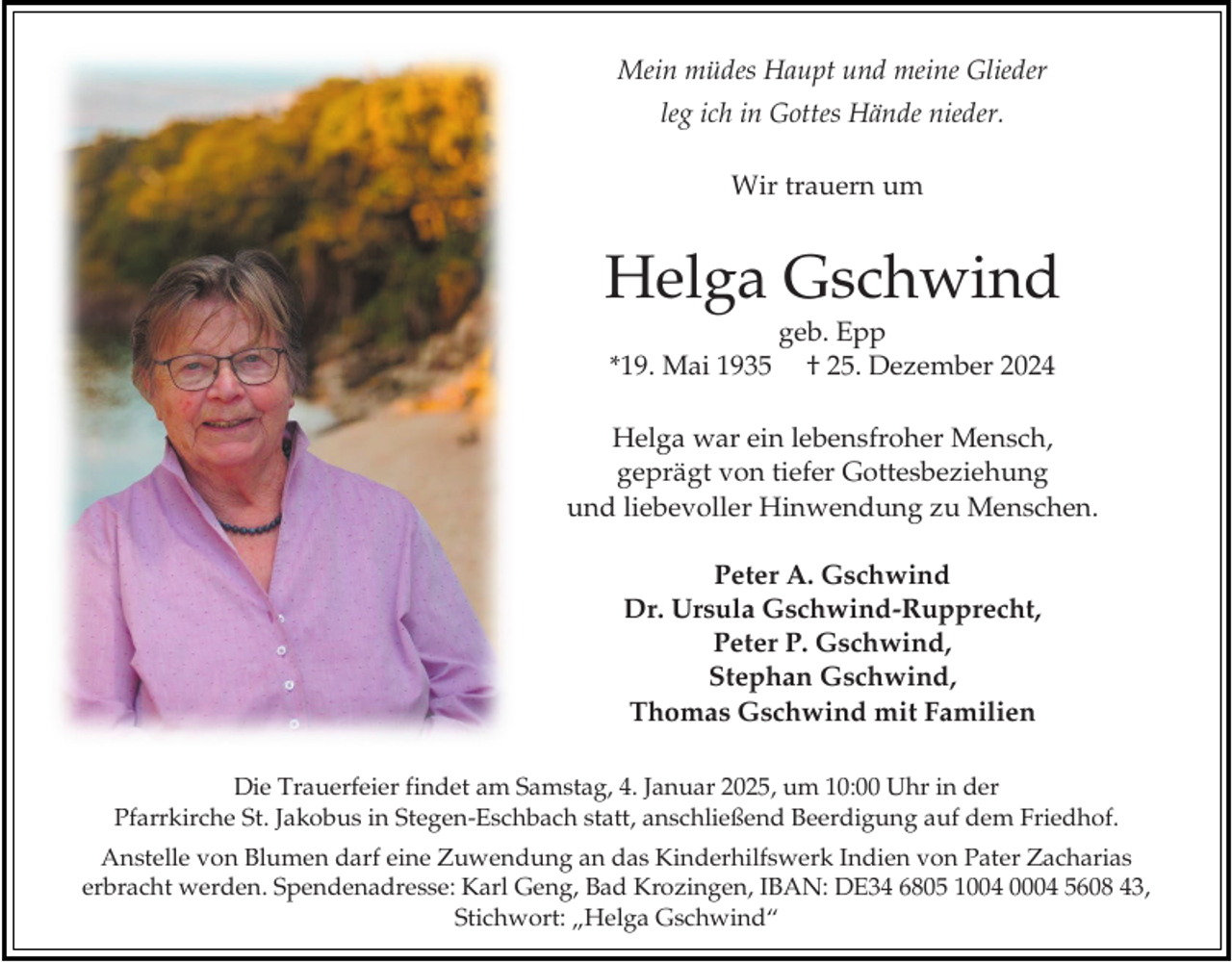 <p>Mein müdes Haupt und meine Glieder<br />leg ich in Gottes Hände nieder.<br />Wir trauern um</p><p>Helga Gschwind<br />*19. Mai 1935</p><p>geb. Epp<br />† 25. Dezember 2024</p><p>Helga war ein lebensfroher Mensch,<br />geprägt von tiefer Gottesbeziehung<br />und liebevoller Hinwendung zu Menschen.<br />Peter A. Gschwind<br />Dr. Ursula Gschwind-Rupprecht,<br />Peter P. Gschwind,<br />Stephan Gschwind,<br />Thomas Gschwind mit Familien<br />Die Trauerfeier findet am Samstag, 4. Januar 2025, um 10:00 Uhr in der<br />Pfarrkirche St. Jakobus in Stegen-Eschbach statt, anschließend Beerdigung auf dem Friedhof.<br />Anstelle von Blumen darf eine Zuwendung an das Kinderhilfswerk Indien von Pater Zacharias<br />erbracht werden. Spendenadresse: Karl Geng, Bad Krozingen, IBAN: DE34 6805 1004 0004 5608 43,<br />Stichwort: „Helga Gschwind“</p>