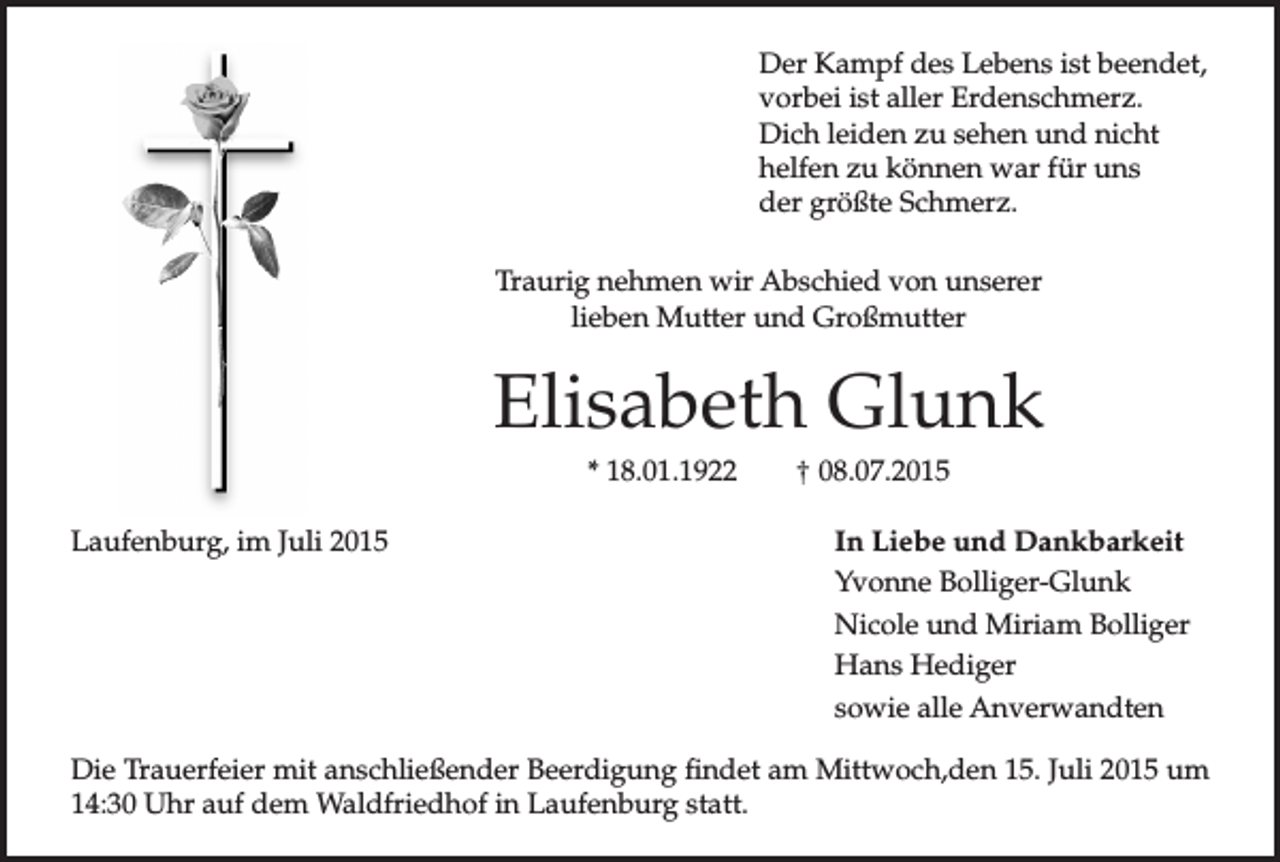 <p>Der Kampf des Lebens ist beendet,<br />vorbei ist aller Erdenschmerz.<br />Dich leiden zu sehen und nicht<br />helfen zu können war für uns<br />der größte Schmerz.<br />Traurig nehmen wir Abschied von unserer<br />lieben Mutter und Großmutter</p><p>Elisabeth Glunk<br />* 18.01.1922<br />Laufenburg, im Juli 2015</p><p>† 08.07.2015<br />In Liebe und Dankbarkeit<br />Yvonne Bolliger-Glunk<br />Nicole und Miriam Bolliger<br />Hans Hediger<br />sowie alle Anverwandten</p><p>Die Trauerfeier mit anschließender Beerdigung findet am Mittwoch,den 15. Juli 2015 um<br />14:30 Uhr auf dem Waldfriedhof in Laufenburg statt.</p>