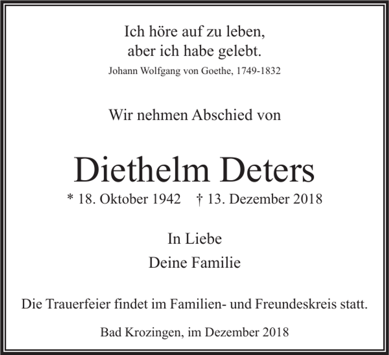 <p>Ich höre auf zu leben,<br />aber ich habe gelebt.<br />Johann Wolfgang von Goethe, 1749-1832</p><p>Wir nehmen Abschied von</p><p>Diethelm Deters</p><p>* 18. Oktober 1942 † 13. Dezember 2018</p><p>In Liebe<br />Deine Familie<br />Die Trauerfeier findet im Familien- und Freundeskreis statt.<br />Bad Krozingen, im Dezember 2018</p>