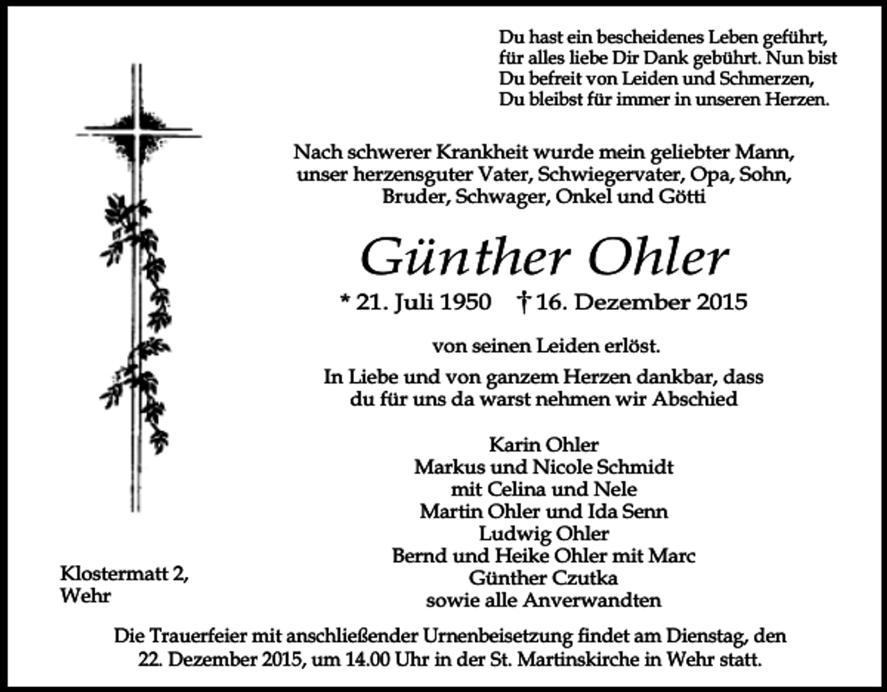 <p>Du hast ein bescheidenes Leben geführt,<br />für alles liebe Dir Dank gebührt. Nun bist<br />Du befreit von Leiden und Schmerzen,<br />Du bleibst für immer in unseren Herzen.</p><p>Nach schwerer Krankheit wurde mein geliebter Mann,<br />unser herzensguter Vater, Schwiegervater, Opa, Sohn,<br />Bruder, Schwager, Onkel und Götti</p><p>Günther Ohler</p><p>* 21. Juli 1950</p><p>16. Dezember 2015</p><p>von seinen Leiden erlöst.<br />In Liebe und von ganzem Herzen dankbar, dass<br />du für uns da warst nehmen wir Abschied</p><p>Klostermatt 2,<br />Wehr</p><p>Karin Ohler<br />Markus und Nicole Schmidt<br />mit Celina und Nele<br />Martin Ohler und Ida Senn<br />Ludwig Ohler<br />Bernd und Heike Ohler mit Marc<br />Günther Czutka<br />sowie alle Anverwandten</p><p>Die Trauerfeier mit anschließender Urnenbeisetzung findet am Dienstag, den<br />22. Dezember 2015, um 14.00 Uhr in der St. Martinskirche in Wehr statt.</p>