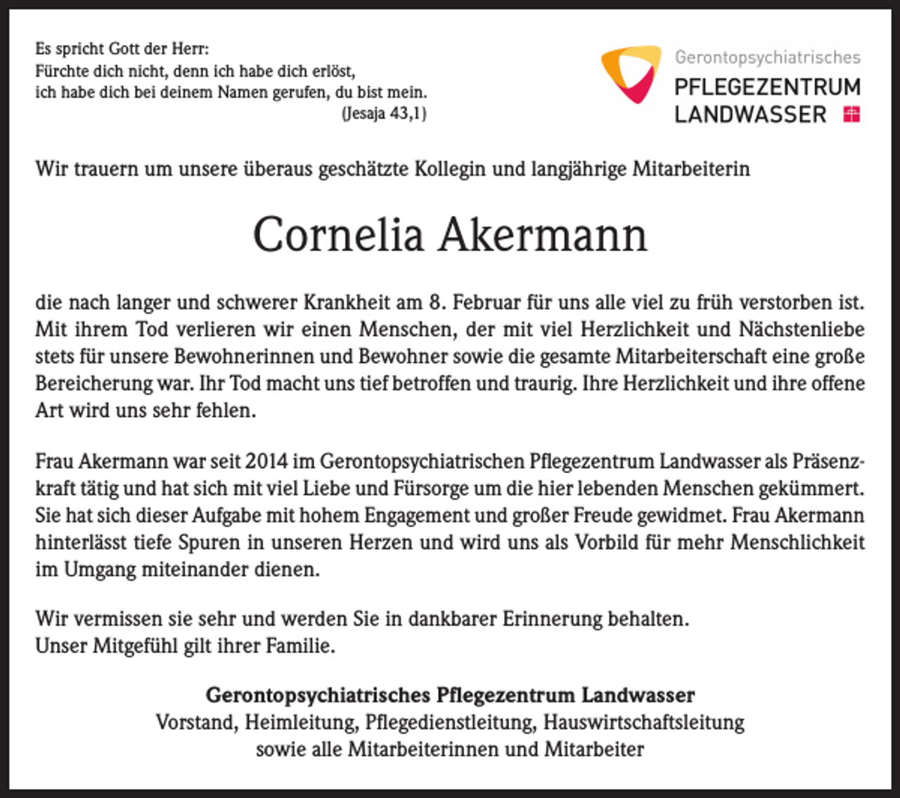 <p>Es spricht Gott der Herr:<br />Fürchte dich nicht, denn ich habe dich erlöst,<br />ich habe dich bei deinem Namen gerufen, du bist mein.<br />(Jesaja 43,1)</p><p>Wir trauern um unsere überaus geschätzte Kollegin und langjährige Mitarbeiterin</p><p>Cornelia Akermann<br />die nach langer und schwerer Krankheit am 8. Februar für uns alle viel zu früh verstorben ist.<br />Mit ihrem Tod verlieren wir einen Menschen, der mit viel Herzlichkeit und Nächstenliebe<br />stets für unsere Bewohnerinnen und Bewohner sowie die gesamte Mitarbeiterschaft eine große<br />Bereicherung war. Ihr Tod macht uns tief betroffen und traurig. Ihre Herzlichkeit und ihre offene<br />Art wird uns sehr fehlen.<br />Frau Akermann war seit 2014 im Gerontopsychiatrischen Pflegezentrum Landwasser als Präsenzkraft tätig und hat sich mit viel Liebe und Fürsorge um die hier lebenden Menschen gekümmert.<br />Sie hat sich dieser Aufgabe mit hohem Engagement und großer Freude gewidmet. Frau Akermann<br />hinterlässt tiefe Spuren in unseren Herzen und wird uns als Vorbild für mehr Menschlichkeit<br />im Umgang miteinander dienen.<br />Wir vermissen sie sehr und werden Sie in dankbarer Erinnerung behalten.<br />Unser Mitgefühl gilt ihrer Familie.<br />Gerontopsychiatrisches Pflegezentrum Landwasser<br />Vorstand, Heimleitung, Pflegedienstleitung, Hauswirtschaftsleitung<br />sowie alle Mitarbeiterinnen und Mitarbeiter</p>