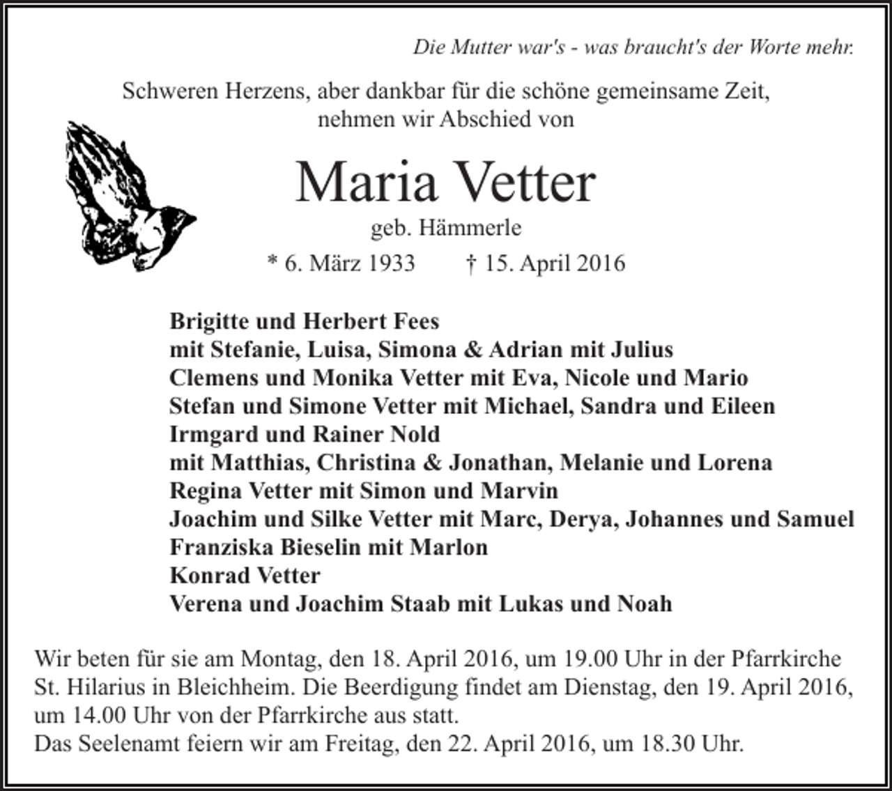 <p>Die Mutter war's - was braucht's der Worte mehr.</p><p>Schweren Herzens, aber dankbar für die schöne gemeinsame Zeit,<br />nehmen wir Abschied von</p><p>Maria Vetter</p><p>geb. Hämmerle<br />* 6. März 1933<br />† 15. April 2016<br />Brigitte und Herbert Fees<br />mit Stefanie, Luisa, Simona &amp; Adrian mit Julius<br />Clemens und Monika Vetter mit Eva, Nicole und Mario<br />Stefan und Simone Vetter mit Michael, Sandra und Eileen<br />Irmgard und Rainer Nold<br />mit Matthias, Christina &amp; Jonathan, Melanie und Lorena<br />Regina Vetter mit Simon und Marvin<br />Joachim und Silke Vetter mit Marc, Derya, Johannes und Samuel<br />Franziska Bieselin mit Marlon<br />Konrad Vetter<br />Verena und Joachim Staab mit Lukas und Noah<br />Wir beten für sie am Montag, den 18. April 2016, um 19.00 Uhr in der Pfarrkirche<br />St. Hilarius in Bleichheim. Die Beerdigung findet am Dienstag, den 19. April 2016,<br />um 14.00 Uhr von der Pfarrkirche aus statt.<br />Das Seelenamt feiern wir am Freitag, den 22. April 2016, um 18.30 Uhr.</p>