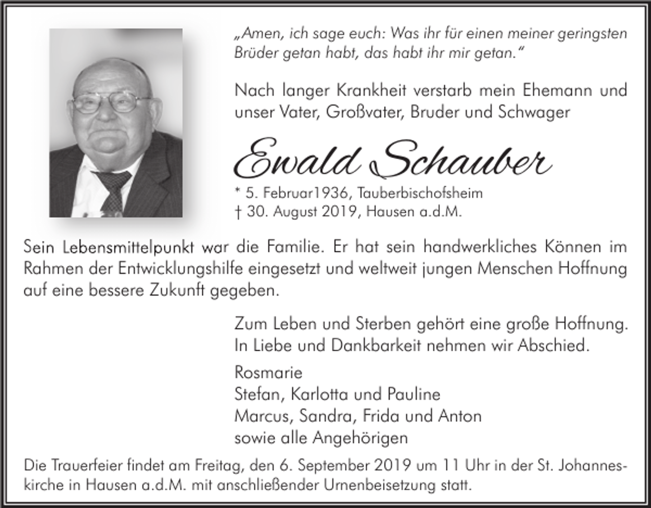 <p>„Amen, ich sage euch: Was ihr für einen meiner geringsten<br />Brüder getan habt, das habt ihr mir getan.“</p><p>Nach langer Krankheit verstarb mein Ehemann und<br />unser Vater, Großvater, Bruder und Schwager</p><p>Ewald Schauber<br />* 5. Februar1936, Tauberbischofsheim<br />† 30. August 2019, Hausen a.d.M.</p><p>Sein Lebensmittelpunkt war die Familie. Er hat sein handwerkliches Können im<br />Rahmen der Entwicklungshilfe eingesetzt und weltweit jungen Menschen Hoffnung<br />auf eine bessere Zukunft gegeben.<br />Zum Leben und Sterben gehört eine große Hoffnung.<br />In Liebe und Dankbarkeit nehmen wir Abschied.<br />Rosmarie<br />Stefan, Karlotta und Pauline<br />Marcus, Sandra, Frida und Anton<br />sowie alle Angehörigen<br />Die Trauerfeier findet am Freitag, den 6. September 2019 um 11 Uhr in der St. Johanneskirche in Hausen a.d.M. mit anschließender Urnenbeisetzung statt.</p>