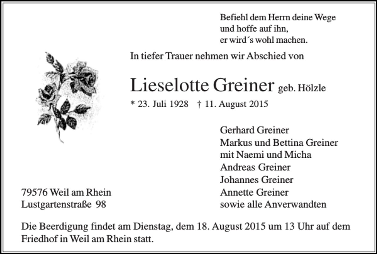 <p>Befiehl dem Herrn deine Wege<br />und hoffe auf ihn,<br />er wird´s wohl machen.</p><p>In tiefer Trauer nehmen wir Abschied von</p><p>Lieselotte Greiner geb. Hölzle<br />* 23. Juli 1928 † 11. August 2015</p><p>79576 Weil am Rhein<br />Lustgartenstraße 98</p><p>Gerhard Greiner<br />Markus und Bettina Greiner<br />mit Naemi und Micha<br />Andreas Greiner<br />Johannes Greiner<br />Annette Greiner<br />sowie alle Anverwandten</p><p>Die Beerdigung findet am Dienstag, dem 18. August 2015 um 13 Uhr auf dem<br />Friedhof in Weil am Rhein statt.</p>