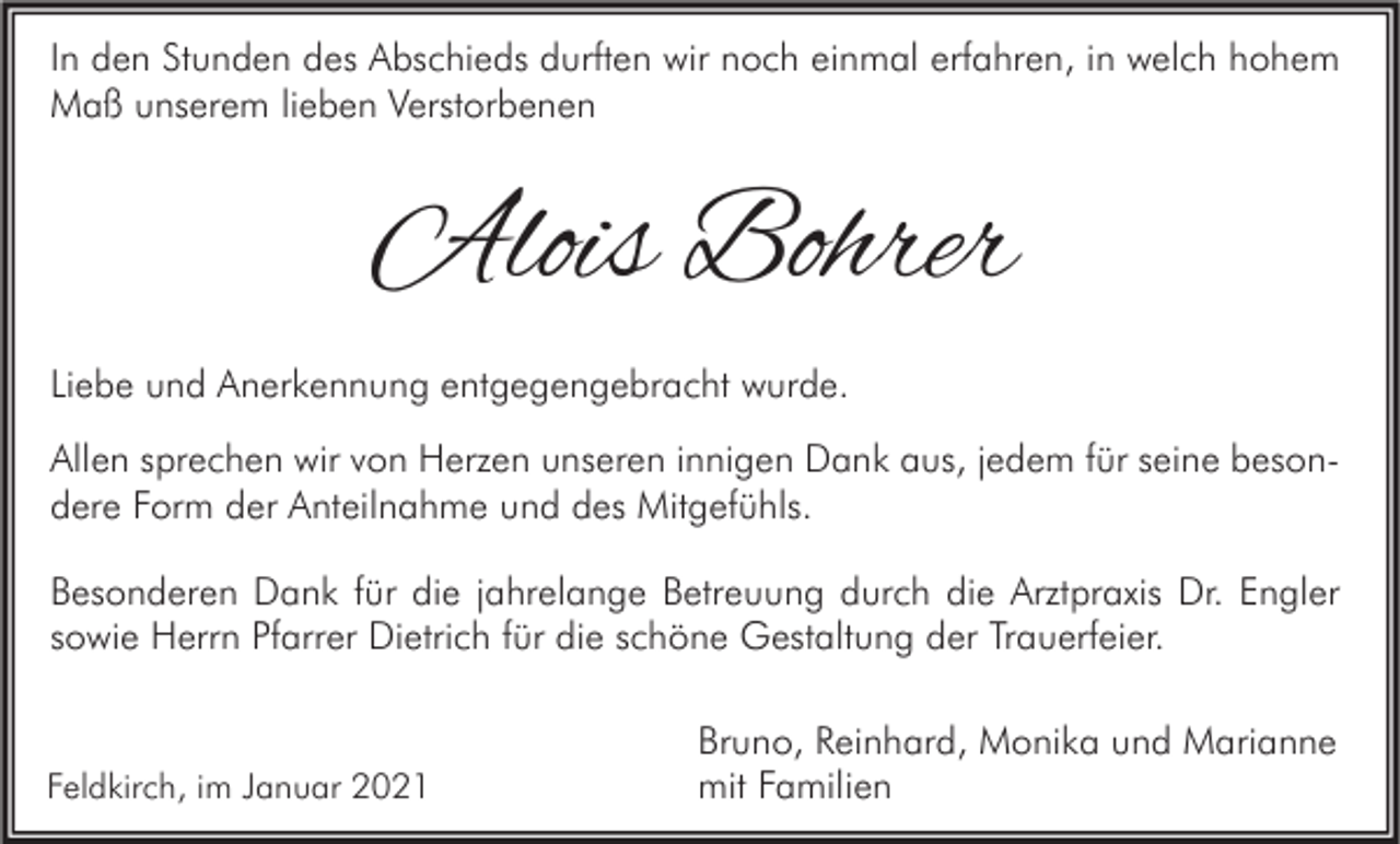 <p>In den Stunden des Abschieds durften wir noch einmal erfahren, in welch hohem<br />Maß unserem lieben Verstorbenen</p><p>Alois Bohrer<br />Liebe und Anerkennung entgegengebracht wurde.<br />Allen sprechen wir von Herzen unseren innigen Dank aus, jedem für seine besondere Form der Anteilnahme und des Mitgefühls.<br />Besonderen Dank für die jahrelange Betreuung durch die Arztpraxis Dr. Engler<br />sowie Herrn Pfarrer Dietrich für die schöne Gestaltung der Trauerfeier.</p><p>Feldkirch, im Januar 2021</p><p>Bruno, Reinhard, Monika und Marianne<br />mit Familien</p>