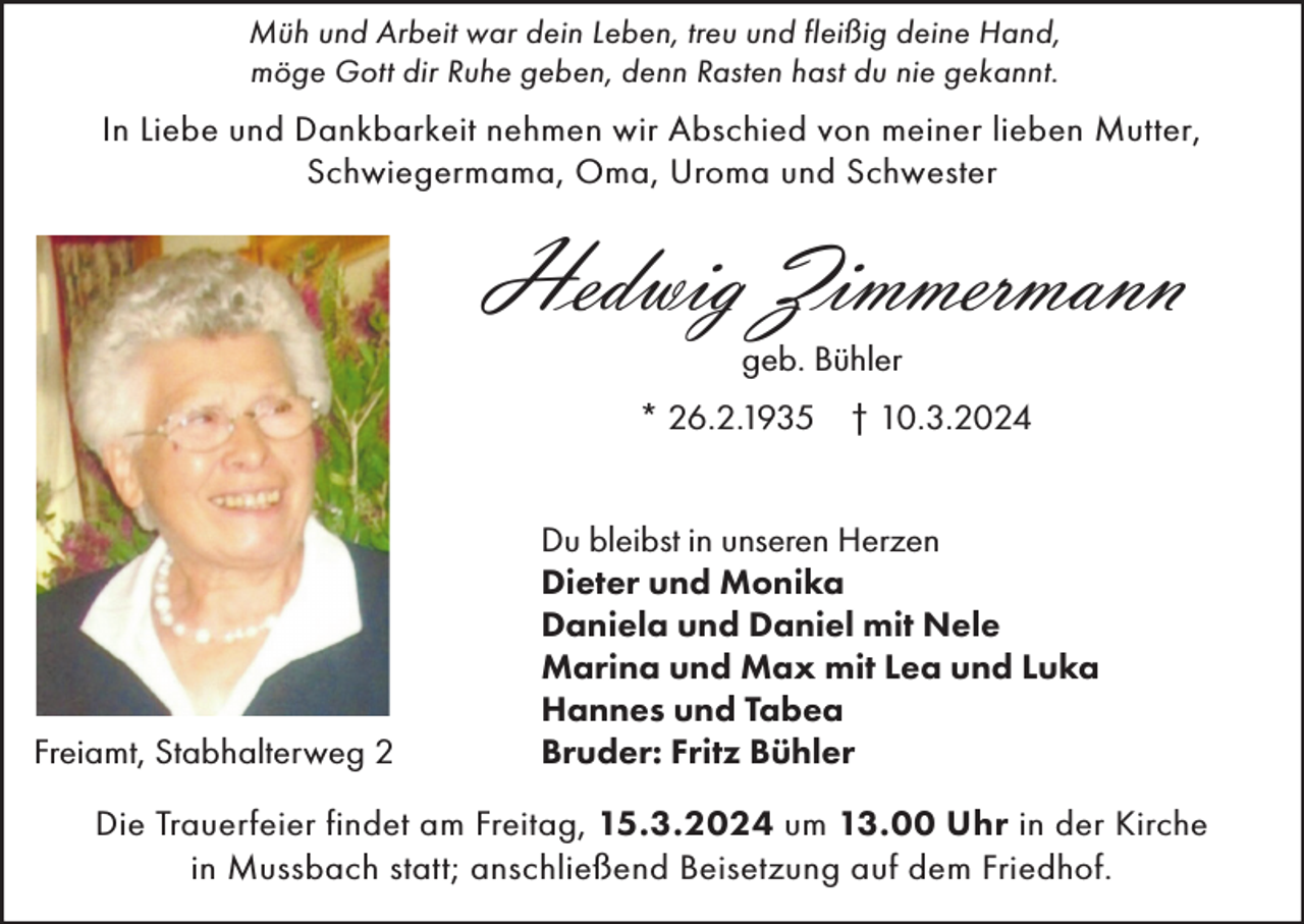 <p>Müh und Arbeit war dein Leben, treu und fleißig deine Hand,<br />möge Gott dir Ruhe geben, denn Rasten hast du nie gekannt.</p><p>In Liebe und Dankbarkeit nehmen wir Abschied von meiner lieben Mutter,<br />Schwiegermama, Oma, Uroma und Schwester</p><p>Hedwig Zimmermann<br />geb. Bühler</p><p>* 26.2.1935 † 10.3.2024</p><p>Freiamt, Stabhalterweg 2</p><p>Du bleibst in unseren Herzen<br />Dieter und Monika<br />Daniela und Daniel mit Nele<br />Marina und Max mit Lea und Luka<br />Hannes und Tabea<br />Bruder: Fritz Bühler</p><p>Die Trauerfeier findet am Freitag, 15.3.2024 um 13.00 Uhr in der Kirche<br />in Mussbach statt; anschließend Beisetzung auf dem Friedhof.</p>
