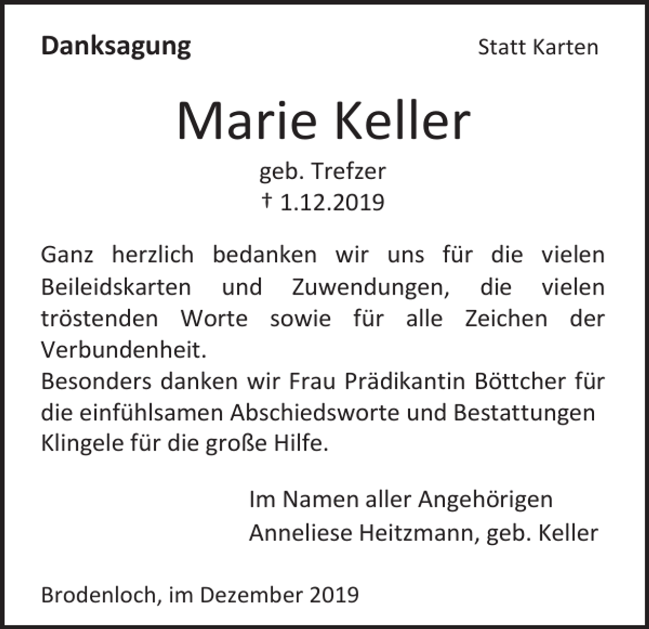 <p>Danksagung</p><p>Statt Karten</p><p>Marie Keller<br />geb. Trefzer<br />† 1.12.2019<br />Ganz herzlich bedanken wir uns für die vielen<br />Beileidskarten und Zuwendungen, die vielen<br />tröstenden Worte sowie für alle Zeichen der<br />Verbundenheit.<br />Besonders danken wir Frau Prädikantin Böttcher für<br />die einfühlsamen Abschiedsworte und Bestattungen<br />Klingele für die große Hilfe.<br />Im Namen aller Angehörigen<br />Anneliese Heitzmann, geb. Keller<br />Brodenloch, im Dezember 2019</p>