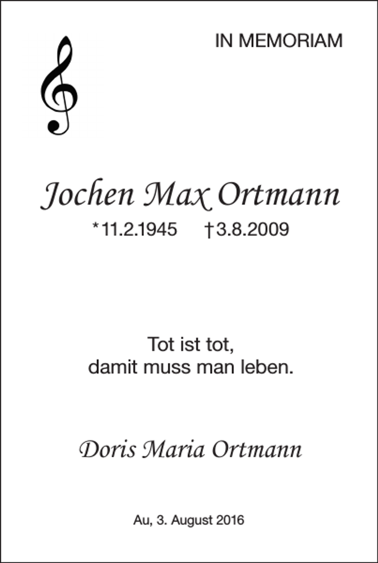 <p>IN MEMORIAM</p><p>Jochen Max Ortmann<br />* 11.2.1945</p><p>† 3.8.2009</p><p>Tot ist tot,<br />damit muss man leben.</p><p>Doris Maria Ortmann<br />Au, 3. August 2016</p>