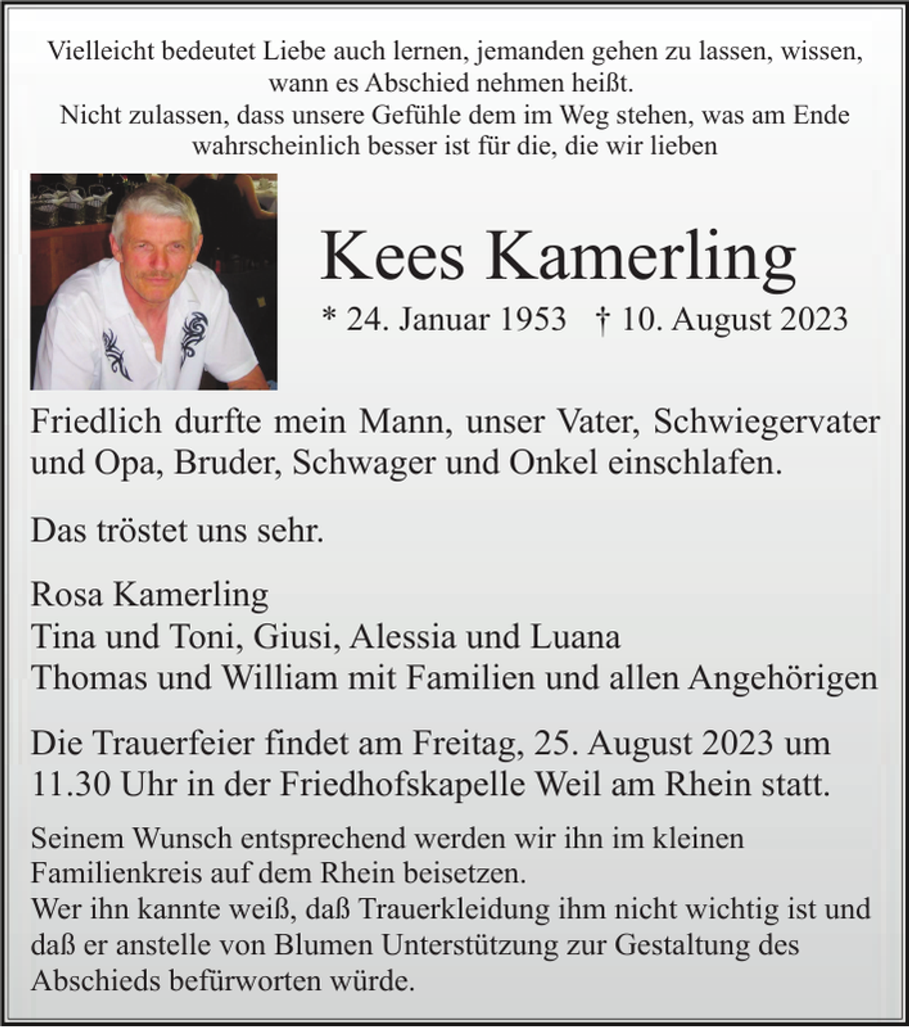<p>Vielleicht bedeutet Liebe auch lernen, jemanden gehen zu lassen, wissen,<br />wann es Abschied nehmen heißt.<br />Nicht zulassen, dass unsere Gefühle dem im Weg stehen, was am Ende<br />wahrscheinlich besser ist für die, die wir lieben</p><p>Kees Kamerling<br />* 24. Januar 1953 † 10. August 2023</p><p>Friedlich durfte mein Mann, unser Vater, Schwiegervater<br />und Opa, Bruder, Schwager und Onkel einschlafen.<br />Das tröstet uns sehr.<br />Rosa Kamerling<br />Tina und Toni, Giusi, Alessia und Luana<br />Thomas und William mit Familien und allen Angehörigen<br />Die Trauerfeier findet am Freitag, 25. August 2023 um<br />11.30 Uhr in der Friedhofskapelle Weil am Rhein statt.<br />Seinem Wunsch entsprechend werden wir ihn im kleinen<br />Familienkreis auf dem Rhein beisetzen.<br />Wer ihn kannte weiß, daß Trauerkleidung ihm nicht wichtig ist und<br />daß er anstelle von Blumen Unterstützung zur Gestaltung des<br />Abschieds befürworten würde.</p>
