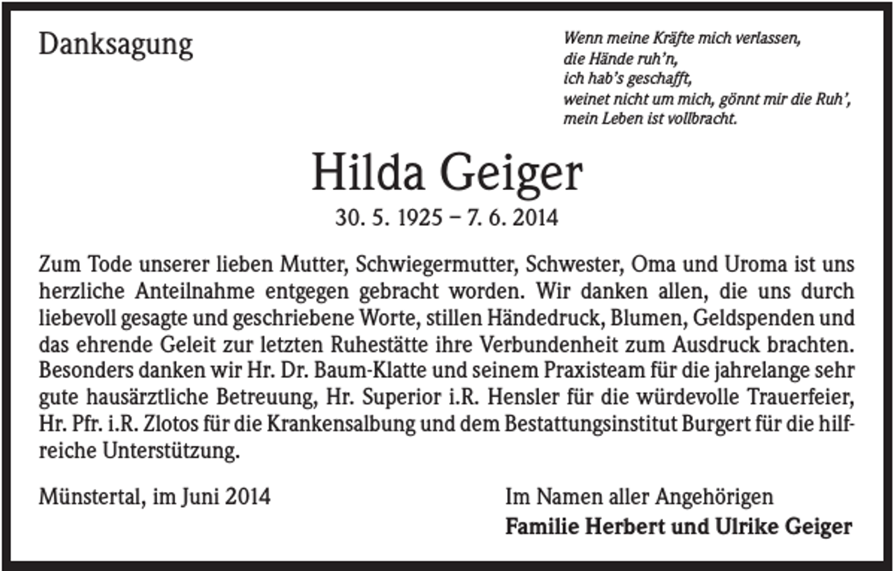 <p>Danksagung</p><p>Wenn meine Kräfte mich verlassen,<br />die Hände ruh’n,<br />ich hab’s geschafft,<br />weinet nicht um mich, gönnt mir die Ruh’,<br />mein Leben ist vollbracht.</p><p>Hilda Geiger<br />30. 5. 1925 – 7. 6. 2014<br />Zum Tode unserer lieben Mutter, Schwiegermutter, Schwester, Oma und Uroma ist uns<br />herzliche Anteilnahme entgegen gebracht worden. Wir danken allen, die uns durch<br />liebevoll gesagte und geschriebene Worte, stillen Händedruck, Blumen, Geldspenden und<br />das ehrende Geleit zur letzten Ruhestätte ihre Verbundenheit zum Ausdruck brachten.<br />Besonders danken wir Hr. Dr. Baum-Klatte und seinem Praxisteam für die jahrelange sehr<br />gute hausärztliche Betreuung, Hr. Superior i.R. Hensler für die würdevolle Trauerfeier,<br />Hr. Pfr. i.R. Zlotos für die Krankensalbung und dem Bestattungsinstitut Burgert für die hilfreiche Unterstützung.<br />Münstertal, im Juni 2014</p><p>Im Namen aller Angehörigen<br />Familie Herbert und Ulrike Geiger</p>
