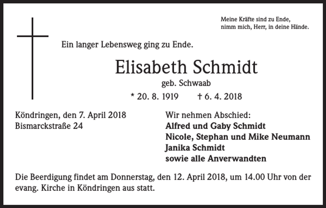 <p>Meine Kräfte sind zu Ende,<br />nimm mich, Herr, in deine Hände.</p><p>Ein langer Lebensweg ging zu Ende.</p><p>Elisabeth Schmidt<br />geb. Schwaab<br />* 20. 8. 1919 † 6. 4. 2018</p><p>Köndringen, den 7. April 2018<br />Wir nehmen Abschied:<br />Bismarckstraße 24 Alfred und Gaby Schmidt<br />Nicole, Stephan und Mike Neumann<br />Janika Schmidt<br />sowie alle Anverwandten<br />Die Beerdigung findet am Donnerstag, den 12. April 2018, um 14.00 Uhr von der<br />evang. Kirche in Köndringen aus statt.</p>