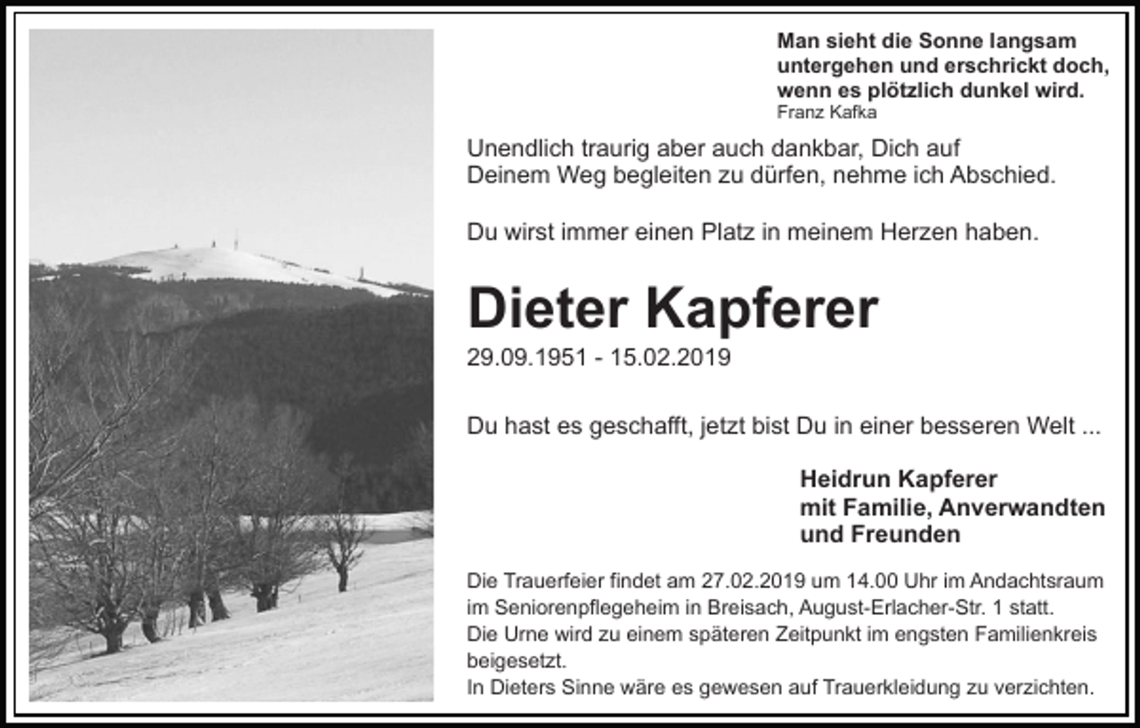 <p>Man sieht die Sonne langsam<br />untergehen und erschrickt doch,<br />wenn es plötzlich dunkel wird.<br />Franz Kafka</p><p>Unendlich traurig aber auch dankbar, Dich auf<br />Deinem Weg begleiten zu dürfen, nehme ich Abschied.<br />Du wirst immer einen Platz in meinem Herzen haben.</p><p>Dieter Kapferer<br />29.09.1951 - 15.02.2019<br />Du hast es geschafft, jetzt bist Du in einer besseren Welt ...<br />Heidrun Kapferer<br />mit Familie, Anverwandten<br />und Freunden<br />Die Trauerfeier findet am 27.02.2019 um 14.00 Uhr im Andachtsraum<br />im Seniorenpflegeheim in Breisach, August-Erlacher-Str. 1 statt.<br />Die Urne wird zu einem späteren Zeitpunkt im engsten Familienkreis<br />beigesetzt.<br />In Dieters Sinne wäre es gewesen auf Trauerkleidung zu verzichten.</p>