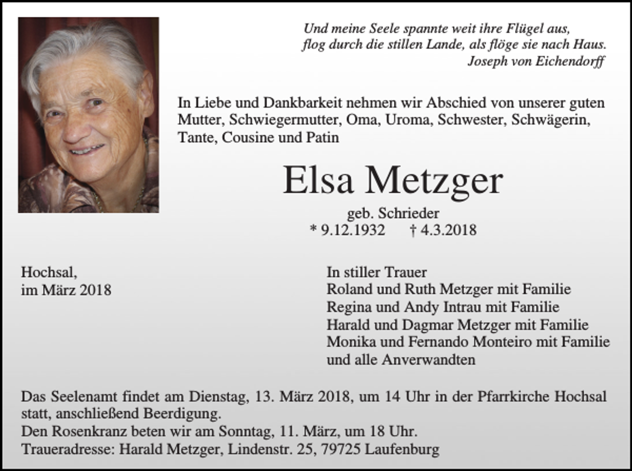 <p>Und meine Seele spannte weit ihre Flügel aus,<br />flog durch die stillen Lande, als flöge sie nach Haus.<br />Joseph von Eichendorff</p><p>In Liebe und Dankbarkeit nehmen wir Abschied von unserer guten<br />Mutter, Schwiegermutter, Oma, Uroma, Schwester, Schwägerin,<br />Tante, Cousine und Patin</p><p>Elsa Metzger<br />geb. Schrieder<br />* 9.12.1932<br />† 4.3.2018<br />Hochsal,<br />im März 2018</p><p>In stiller Trauer<br />Roland und Ruth Metzger mit Familie<br />Regina und Andy Intrau mit Familie<br />Harald und Dagmar Metzger mit Familie<br />Monika und Fernando Monteiro mit Familie<br />und alle Anverwandten</p><p>Das Seelenamt findet am Dienstag, 13. März 2018, um 14 Uhr in der Pfarrkirche Hochsal<br />statt, anschließend Beerdigung.<br />Den Rosenkranz beten wir am Sonntag, 11. März, um 18 Uhr.<br />Traueradresse: Harald Metzger, Lindenstr. 25, 79725 Laufenburg</p>