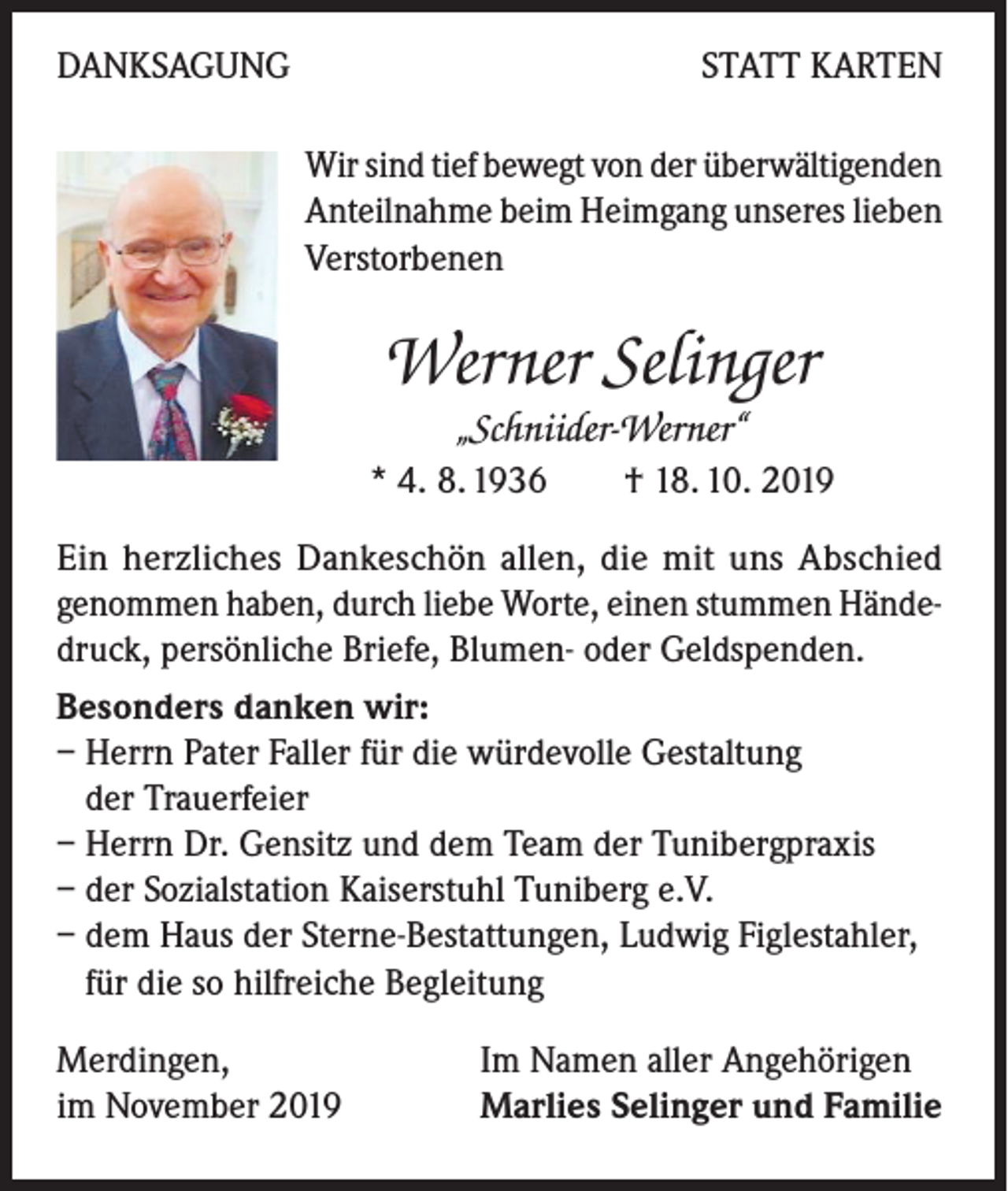 <p>DANKSAGUNG</p><p>STATT KARTEN<br />Wir sind tief bewegt von der überwältigenden<br />Anteilnahme beim Heimgang unseres lieben<br />Verstorbenen</p><p>Werner Selinger<br />„Schniider-Werner“<br />* 4. 8. 1936 † 18. 10. 2019<br />Ein herzliches Dankeschön allen, die mit uns Abschied<br />genommen haben, durch liebe Worte, einen stummen Händedruck, persönliche Briefe, Blumen- oder Geldspenden.<br />Besonders danken wir:<br />– Herrn Pater Faller für die würdevolle Gestaltung<br />der Trauerfeier<br />– Herrn Dr. Gensitz und dem Team der Tunibergpraxis<br />– der Sozialstation Kaiserstuhl Tuniberg e.V.<br />– dem Haus der Sterne-Bestattungen, Ludwig Figlestahler,<br />für die so hilfreiche Begleitung<br />Merdingen,<br />im November 2019</p><p>Im Namen aller Angehörigen<br />Marlies Selinger und Familie</p>