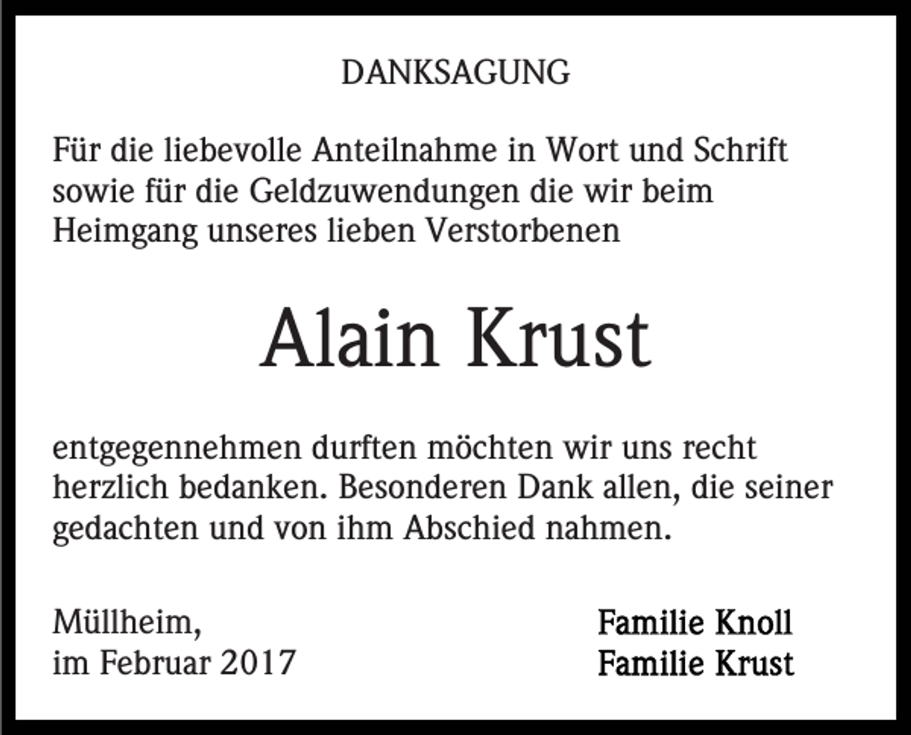<p>DANKSAGUNG<br />Für die liebevolle Anteilnahme in Wort und Schrift<br />sowie für die Geldzuwendungen die wir beim<br />Heimgang unseres lieben Verstorbenen</p><p>Alain Krust<br />entgegennehmen durften möchten wir uns recht<br />herzlich bedanken. Besonderen Dank allen, die seiner<br />gedachten und von ihm Abschied nahmen.<br />Müllheim,<br />im Februar 2017</p>