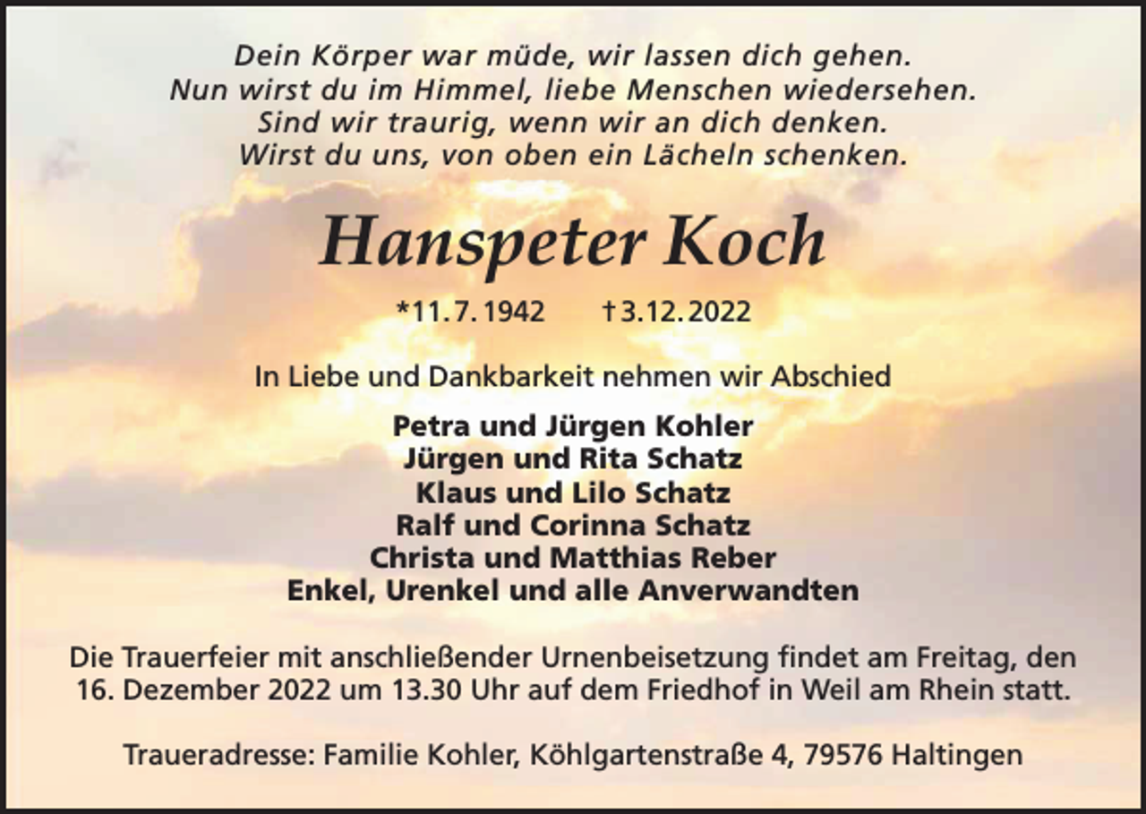 <p>Dein Körper war müde, wir lassen dich gehen.<br />Nun wirst du im Himmel, liebe Menschen wiedersehen.<br />Sind wir traurig, wenn wir an dich denken.<br />Wirst du uns, von oben ein Lächeln schenken.</p><p>Hanspeter Koch<br />*11. 7. 1942</p><p>† 3.12. 2022</p><p>In Liebe und Dankbarkeit nehmen wir Abschied<br />Petra und Jürgen Kohler<br />Jürgen und Rita Schatz<br />Klaus und Lilo Schatz<br />Ralf und Corinna Schatz<br />Christa und Matthias Reber<br />Enkel, Urenkel und alle Anverwandten<br />Die Trauerfeier mit anschließender Urnenbeisetzung findet am Freitag, den<br />16. Dezember 2022 um 13.30 Uhr auf dem Friedhof in Weil am Rhein statt.<br />Traueradresse: Familie Kohler, Köhlgartenstraße 4, 79576 Haltingen</p>