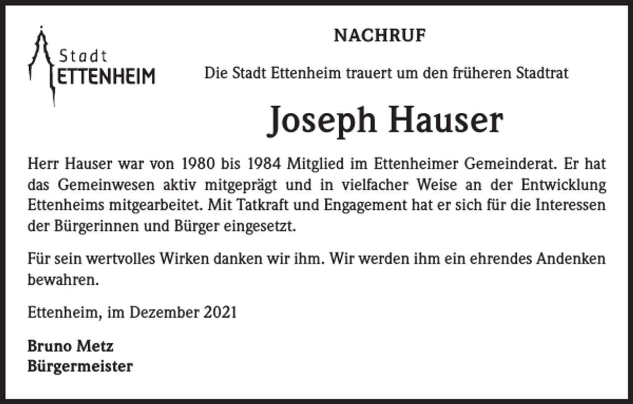 <p>NACHRUF<br />Die Stadt Ettenheim trauert um den früheren Stadtrat</p><p>Joseph Hauser<br />Herr Hauser war von 1980 bis 1984 Mitglied im Ettenheimer Gemeinderat. Er hat<br />das Gemeinwesen aktiv mitgeprägt und in vielfacher Weise an der Entwicklung<br />­Ettenheims mitgearbeitet. Mit Tatkraft und Engagement hat er sich für die Interessen<br />der Bürgerinnen und Bürger eingesetzt.<br />Für sein wertvolles Wirken danken wir ihm. Wir werden ihm ein ehrendes Andenken<br />bewahren.<br />Ettenheim, im Dezember 2021<br />Bruno Metz<br />Bürgermeister</p>