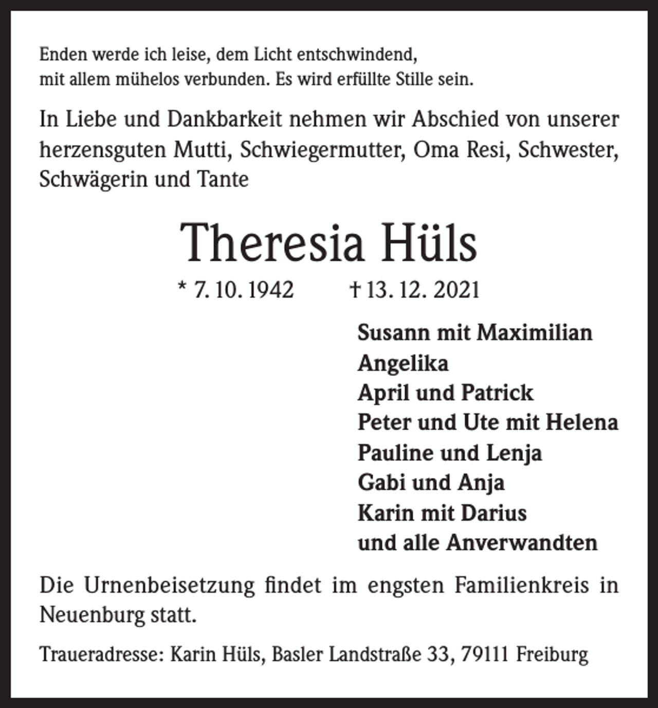<p>Enden werde ich leise, dem Licht entschwindend,<br />mit allem mühelos verbunden. Es wird erfüllte Stille sein.</p><p>In Liebe und Dankbarkeit nehmen wir Abschied von unserer<br />herzensguten Mutti, Schwiegermutter, Oma Resi, Schwester,<br />Schwägerin und Tante</p><p>Theresia Hüls<br />* 7. 10. 1942</p><p>† 13. 12. 2021<br />Susann mit Maximilian<br />Angelika<br />April und Patrick<br />Peter und Ute mit Helena<br />Pauline und Lenja<br />Gabi und Anja<br />Karin mit Darius<br />und alle Anverwandten</p><p>Die Urnenbeisetzung findet im engsten Familienkreis in<br />Neuenburg statt.<br />Traueradresse: Karin Hüls, Basler Landstraße 33, 79111 Freiburg</p>