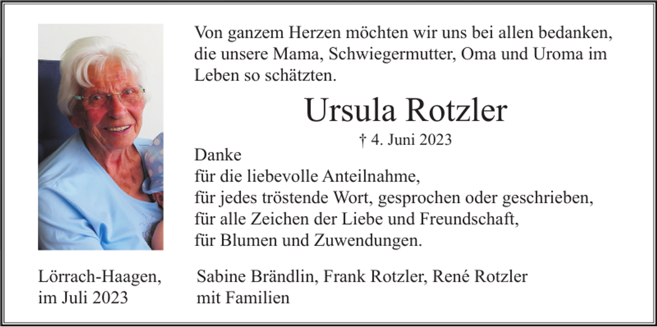 <p>Von ganzem Herzen möchten wir uns bei allen bedanken,<br />die unsere Mama, Schwiegermutter, Oma und Uroma im<br />Leben so schätzten.</p><p>Ursula Rotzler<br />† 4. Juni 2023</p><p>Danke<br />für die liebevolle Anteilnahme,<br />für jedes tröstende Wort, gesprochen oder geschrieben,<br />für alle Zeichen der Liebe und Freundschaft,<br />für Blumen und Zuwendungen.<br />Lörrach-Haagen,<br />im Juli 2023</p><p>Sabine Brändlin, Frank Rotzler, René Rotzler<br />mit Familien</p>