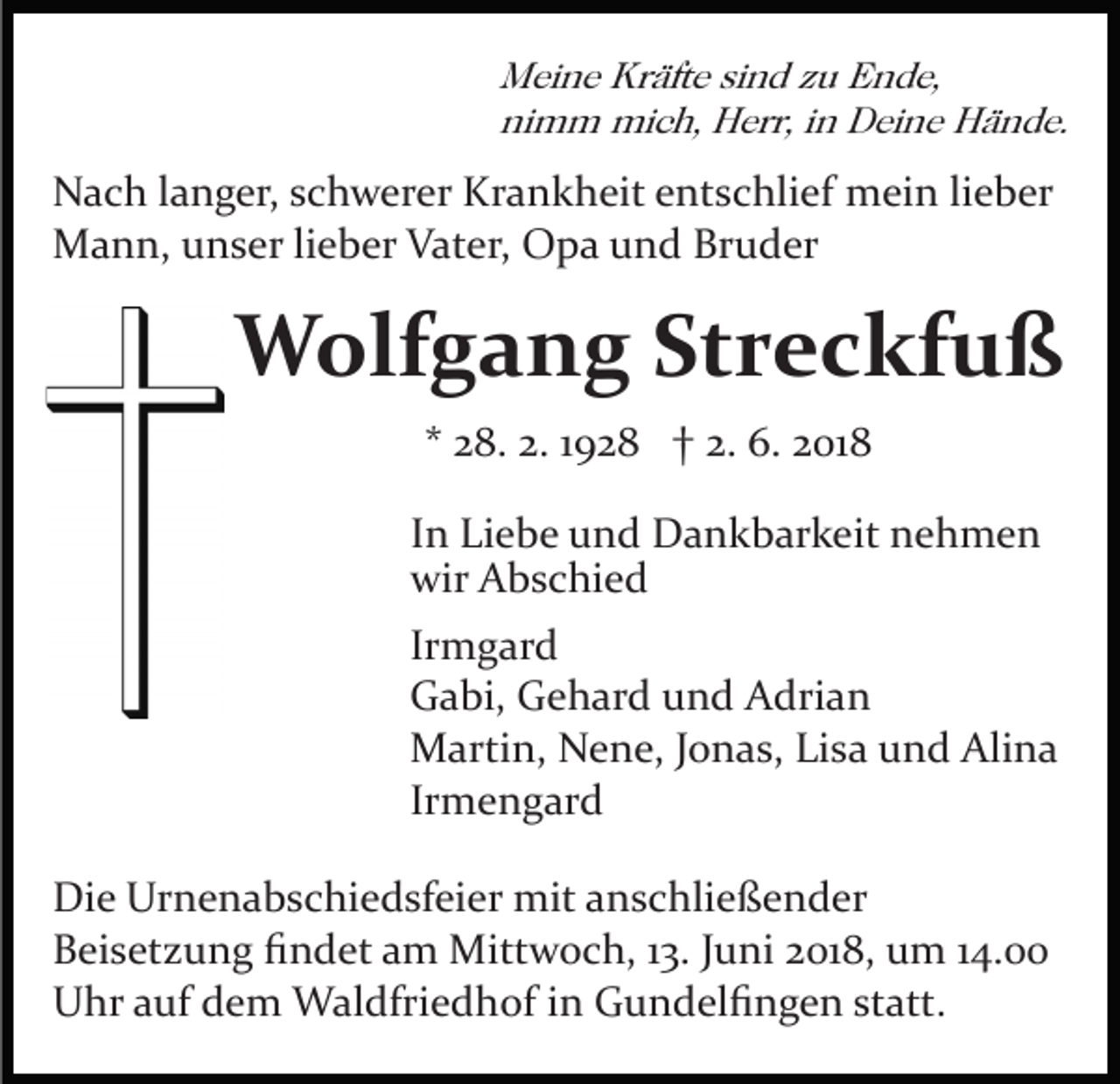 <p>M ei n e Kr<br />äft e sisind<br />n d z zu<br />u EEnde,<br />n d e,<br />Meine<br />Kräfte<br />ni m m mich,<br />mi c h, Herr,<br />H err, iin<br />n Deine<br />D e i n e Hände.<br />H ä n d e.<br />nimm</p><p>NNach<br />a c h l langer,<br />a n g er, s schwerer<br />c h w er er KKrankheit<br />r a n k h eit entschlief<br />e nt s c hli ef mein<br />m ei n lieber<br />li e b er<br />MMann,<br />a n n, u unser<br />n s er li lieber<br />e b er VVater,<br />at e r, Opa<br />O p a und<br />u n d Bruder<br />Br u d er</p><p>WWolfgang<br />olf g a n g StStreckfuß<br />r e c kf u ß<br />** 28.<br />2 8. 2.<br />2. 11928<br />9 2 8 †† 2.<br />2. 6.<br />6. 2018<br />2 01 8<br />IInn Liebe<br />Li e b e und<br />u n d Dankbarkeit<br />D a n k b ar k eit nehmen<br />ne h me n<br />wir<br />b s c hi e d<br />wir AAbschied<br />Ir<br />m g ar d<br />Irmgard<br />GGabi,<br />a bi, GGehard<br />e h ar d uund<br />n d AAdrian<br />dri a n<br />MMartin,<br />arti n, NNene,<br />e n e, J oJonas,<br />n a s, LiLisa<br />s a und<br />u n d Alina<br />Ali n a<br />Ir<br />m e n g ar d<br />Irmengard<br />Di e Ur<br />Die<br />Urnenabschiedsfeier<br />n e n a b s c hi e d sf ei e r mit<br />mit anschließender<br />a n s c hli e ß e n d er<br />BBeisetzung<br />ei s et z u n g ﬁﬁndet<br />n d et aam<br />m Mittwoch,<br />M itt w o c h, 13.<br />1 3. Juni<br />J u ni 2018,<br />2 01 8, um<br />u m 14.00<br />1 4.<br />UUhr<br />hr aauf<br />uf ddem<br />e m Waldfriedhof<br />W al dfri e d h of iin<br />n Gundelﬁngen<br />G u n d el ﬁ n g e n st<br />att .<br />statt.</p>
